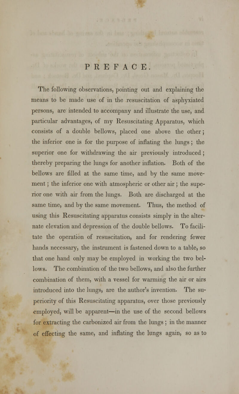 PREFACE. The following observations, pointing out and explaining the means to be made use of in the resuscitation of asphyxiated persons, are intended to accompany and illustrate the use, and particular advantages, of my Resuscitating Apparatus, which consists of a double bellows, placed one above the other; the inferior one is for the purpose of inflating the lungs; the superior one for withdrawing the air previously introduced ; thereby preparing the lungs for another inflation. Both of the bellows are filled at the same time, and by the same move- ment ; the inferior one with atmospheric or other air ; the supe- rior one with air from the lungs. Both are discharged at the same time, and by the same movement. Thus, the method of using this Resuscitating apparatus consists simply in the alter- nate elevation and depression of the double bellows. To facili- tate the operation of resuscitation, and for rendering fewer hands necessary, the instrument is fastened down to a table, so that one hand only may be employed in working the two bel- lows. The combination of the two bellows, and also the further combination of them, with a vessel for warming the air or airs introduced into the lungs, are the author's invention. The su- periority of this Resuscitating apparatus, over those previously employed, will be apparent—in the use of the second bellows for extracting the carbonized air from the lungs ; in the manner of effecting the same, and inflating the lungs again, so as to