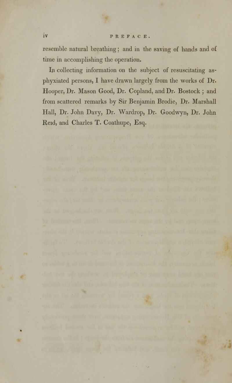 resemble natural breathing; and in the saving of hands and of time in accomplishing the operation. In collecting information on the subject of resuscitating as- phyxiated persons, I have drawn largely from the works of Dr. Hooper, Dr. Mason Good, Dr. Copland, and Dr. Bostock ; and from scattered remarks by Sir Benjamin Brodie, Dr. Marshall Hall, Dr. John Davy, Dr. Wardrop, Dr. Goodwyn, Dr. John Reid, and Charles T. Coathupe, Esq.