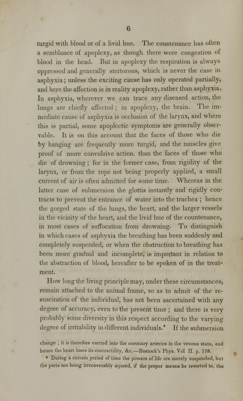 turgid with blood or of a livid hue. The countenance has often a semblance of apoplexy, as though there were congestion of blood in the head. But in apoplexy the respiration is always oppressed and generally stertorous, which is never the case in asphyxia; unless the exciting cause has only operated partially, and here the affection is in reality apoplexy, rather than asphyxia. In asphyxia, wherever we can trace any diseased action, the lungs are chiefly affected ; in apoplexy, the brain. The im- mediate cause of asphyxia is occlusion of the larynx, and where this is partial, some apoplectic symptoms are generally obser- vable. It is on this account that the faces of those who die by hanging are frequently more turgid, and the muscles give proof of more convulsive action, than the faces of those who die of drowning; for in the former case, from rigidity of the larynx, or from the rope not being properly applied, a small current of air is often admitted for some time. Whereas in the latter case of submersion the glottis instantly and rigidly con- tracts to prevent the entrance of water into the trachea ; hence the gorged state of the lungs, the heart, and the larger vessels in the vicinity of the heart, and the livid hue of the countenance, in most cases of suffocation from drowning. To distinguish in which cases of asphyxia the breathing has been suddenly and completely suspended, or when the obstruction to breathing has been more gradual and incomplete, is important in relation to the abstraction of blood, hereafter to be spoken of in the treat- ment. How long the living principle may, under these circumstances, remain attached to the animal frame, so as to admit of the re- suscitation of the individual, has not been ascertained with any degree of accuracy, even to the present time ; and there is very probably some diversity in this respect according to the varying degree of irritability in different individuals.* If the submersion change ; it is therefore carried into the coronary arteries in the venous state, and hence the heart loses its contractility, &c.—Bostock's Phys. Vol II. p. 178. * During a certain period of time the powers of life are merely suspended, but the parts not being irrecoverably injured, if the proper means be resorted to, the