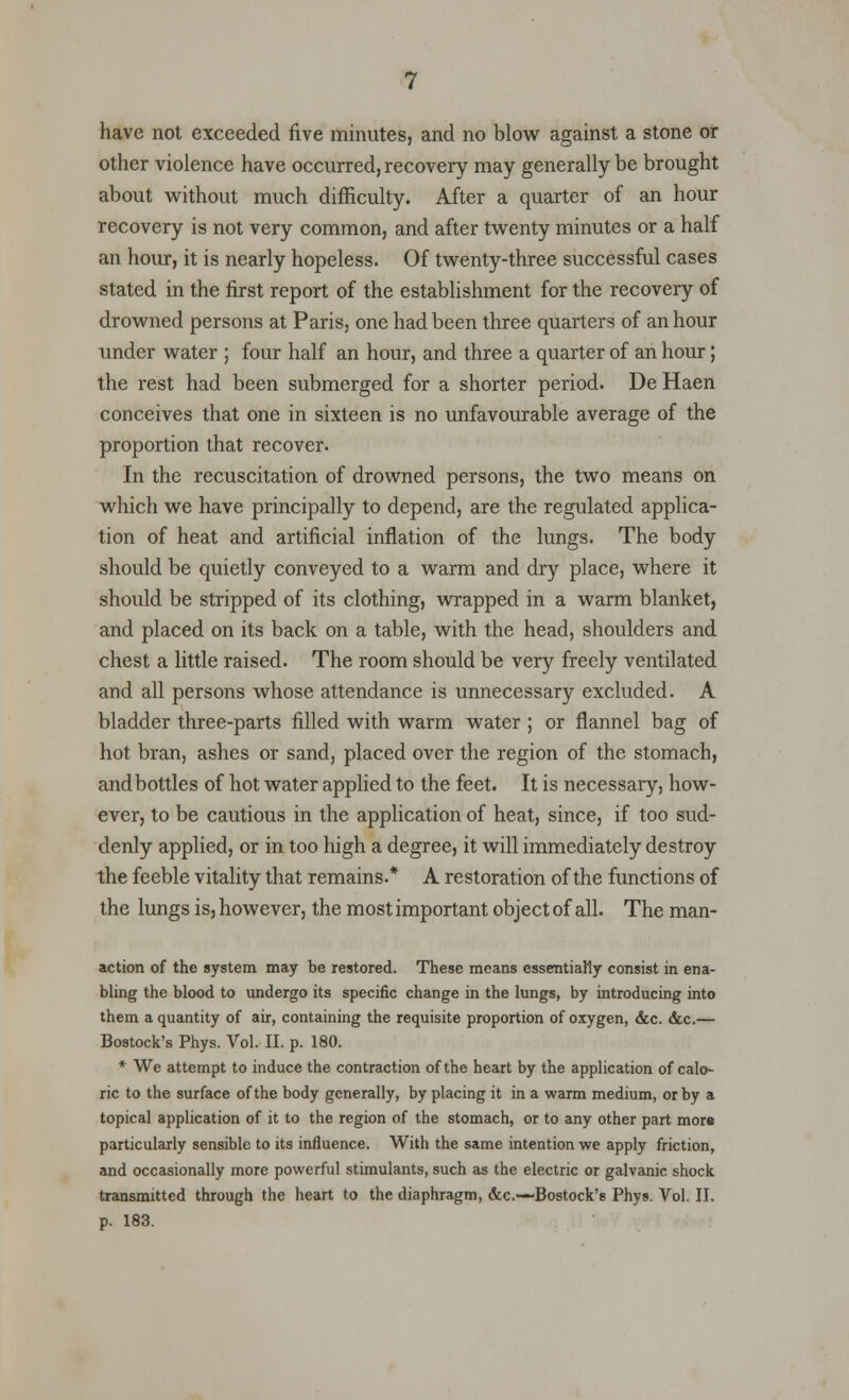 have not exceeded five minutes, and no blow against a stone or other violence have occurred, recovery may generally be brought about without much difficulty. After a quarter of an hour recovery is not very common, and after twenty minutes or a half an hour, it is nearly hopeless. Of twenty-three successful cases stated in the first report of the establishment for the recovery of drowned persons at Paris, one had been three quarters of an hour under water ; four half an hour, and three a quarter of an hour; the rest had been submerged for a shorter period. De Haen conceives that one in sixteen is no unfavourable average of the proportion that recover. In the recuscitation of drowned persons, the two means on which we have principally to depend, are the regulated applica- tion of heat and artificial inflation of the lungs. The body should be quietly conveyed to a warm and dry place, where it should be stripped of its clothing, wrapped in a warm blanket, and placed on its back on a table, with the head, shoulders and chest a little raised. The room should be very freely ventilated and all persons whose attendance is unnecessary excluded. A bladder three-parts filled with warm water ; or flannel bag of hot bran, ashes or sand, placed over the region of the stomach, and bottles of hot water applied to the feet. It is necessary, how- ever, to be cautious in the application of heat, since, if too sud- denly applied, or in too high a degree, it will immediately destroy the feeble vitality that remains.* A restoration of the functions of the lungs is, however, the most important object of all. The man- action of the system may be restored. These means essentially consist in ena- bling the blood to undergo its specific change in the lungs, by introducing into them a quantity of air, containing the requisite proportion of oxygen, &c. &c.— Bostock's Phys. Vol. II. p. 180. * We attempt to induce the contraction of the heart by the application of calo- ric to the surface of the body generally, by placing it in a warm medium, or by a topical application of it to the region of the stomach, or to any other part mor* particularly sensible to its influence. With the same intention we apply friction, and occasionally more powerful stimulants, such as the electric or galvanic shock transmitted through the heart to the diaphragm, &c—-Bostock's Phys. Vol. II. p. 183.