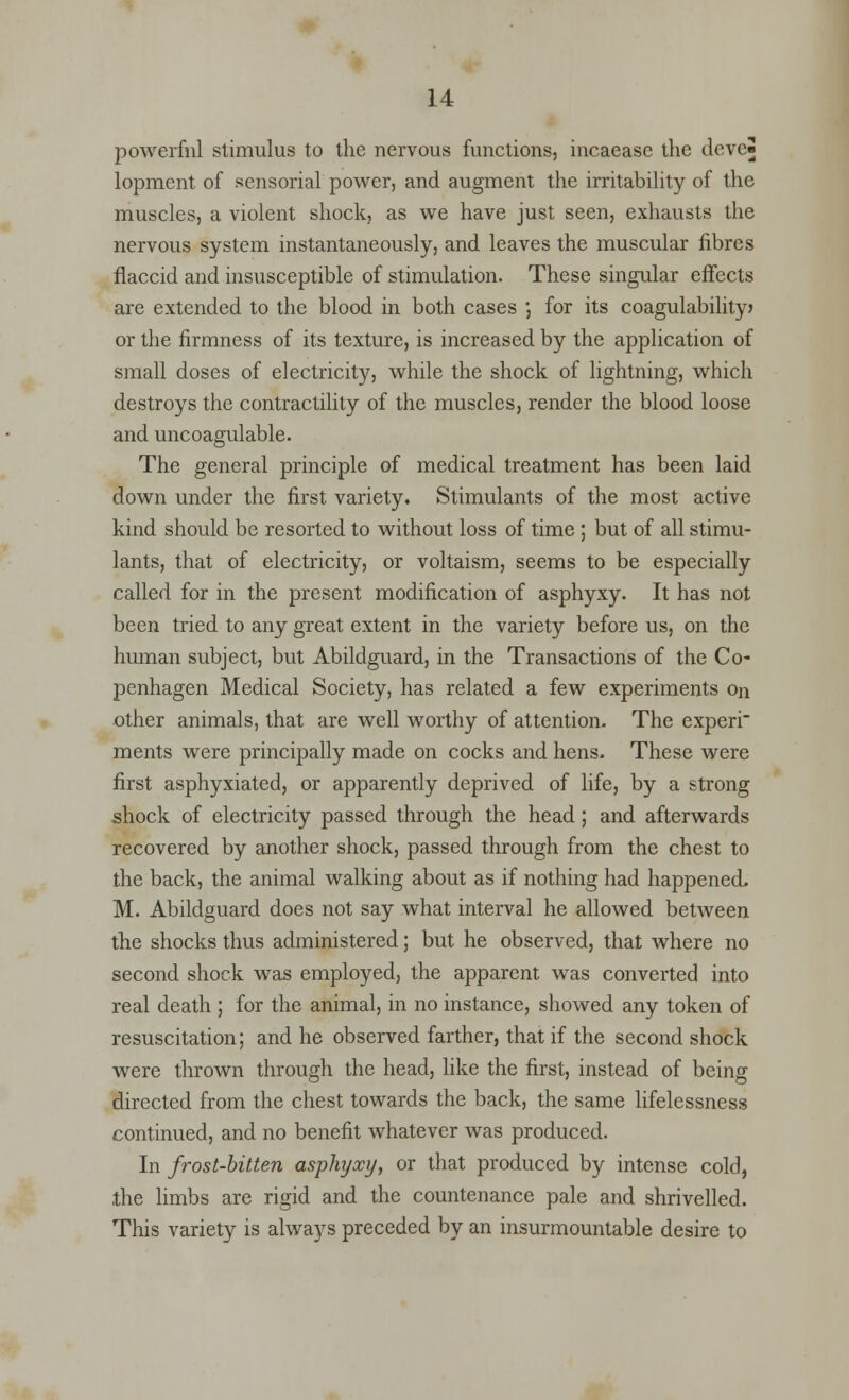 powerfnl stimulus to the nervous functions, incaease the devcS lopraent of sensorial power, and augment the irritability of the muscles, a violent shock, as we have just seen, exhausts the nervous system instantaneously, and leaves the muscular fibres flaccid and insusceptible of stimulation. These singular effects are extended to the blood in both cases J for its coagulability) or the firmness of its texture, is increased by the application of small doses of electricity, while the shock of lightning, which destroys the contractility of the muscles, render the blood loose and uncoagulable. The general principle of medical treatment has been laid down under the first variety. Stimulants of the most active kind should be resorted to without loss of time ; but of all stimu- lants, that of electricity, or voltaism, seems to be especially called for in the present modification of asphyxy. It has not been tried to any great extent in the variety before us, on the human subject, but Abildguard, in the Transactions of the Co- penhagen Medical Society, has related a few experiments on other animals, that are well worthy of attention. The experi ments were principally made on cocks and hens. These were first asphyxiated, or apparently deprived of life, by a strong shock of electricity passed through the head; and afterwards recovered by another shock, passed through from the chest to the back, the animal walking about as if nothing had happened M. Abildguard does not say what interval he allowed between the shocks thus administered; but he observed, that where no second shock was employed, the apparent was converted into real death ; for the animal, in no instance, showed any token of resuscitation; and he observed farther, that if the second shock were thrown through the head, like the first, instead of being directed from the chest towards the back, the same lifelessness continued, and no benefit whatever was produced. In frost-bitten asphyxy, or that produced by intense cold, the limbs are rigid and the countenance pale and shrivelled. This variety is always preceded by an insurmountable desire to