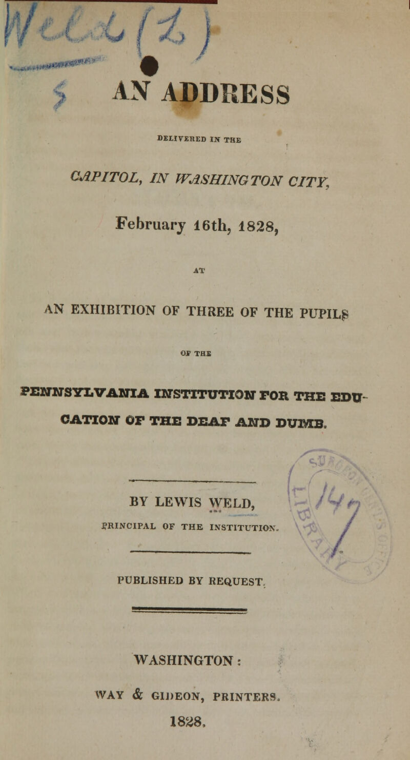 \) AN ADDRESS DELIVERED IN THE CAPITOL, IN WASHINGTON CITY, February 16th, 1828, AT AN EXHIBITION OF THREE OF THE PUPIL? PENNSYLVANIA INSTITUTION FOB, THE EDU- CATION OP THE DEAF AND DUIftB. BY LEWIS WELD, PRINCIPAL OF THE INSTITUTION. PUBLISHED BY REQUEST WASHINGTON : WAY & G1J)E0N, PRINTERS. 1828,