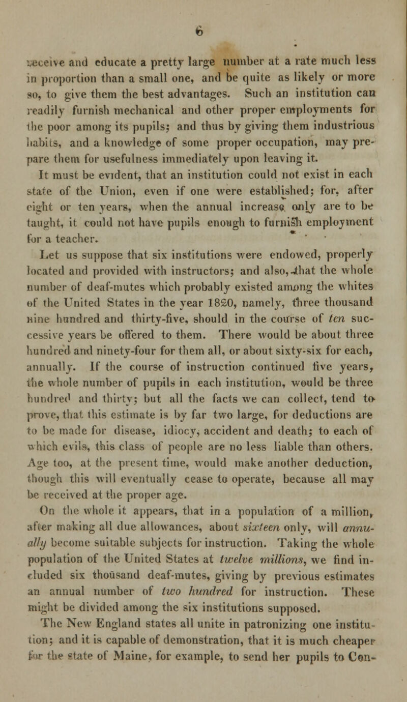 receive and educate a pretty large number at a rate much less in proportion than a small one, and be quite as likely or more so, to give them the best advantages. Such an institution can readily furnish mechanical and other proper employments for ihe poor among its pupils; and thus by giving them industrious habits, and a knowledge of some proper occupation, may pre- pare them for usefulness immediately upon leaving it. It must be evident, that an institution could not exist in each state of the Union, even if one were established; for, after eight or ten years, when the annual increase, only are to be taught, it could not have pupils enough to furnish employment for a teacher. Let us suppose that six institutions were endowed, properly located and provided with instructors; and also,4hat the whole number of deaf-mutes which probably existed among the whites of the United States in the year 18£0, namely, three thousand Hine hundred and thirty-five, should in the course of ten suc- cessive years be offered to them. There would be about three hundred and ninety-four for them all, or about sixty-six for each, annually. If the course of instruction continued five years, the uhole number of pupils in each institution, would be three hundred and thirty; but all the facts we can collect, tend to* prove, that this estimate is by far two large, for deductions are to be made for disease, idiocy^ accident and death; to each of which evils, this class of people are no less liable than others. Age too, at the present time, would make another deduction, though this will eventually cease to operate, because all may be received at the proper age. On the whole it appears, that in a population of a million, afier making all due allowances, about sixteen only, will annu- ally become suitable subjects for instruction. Taking the whole population of the United States at twelve millions, we find in- cluded six thousand deaf-mutes, giving by previous estimates an annual number of two hundred for instruction. These might be divided among the six institutions supposed. The New England states all unite in patronizing one institu- tion; and it is capable of demonstration, that it is much cheaper for the state of Maine, for example, to send her pupils to Cen-
