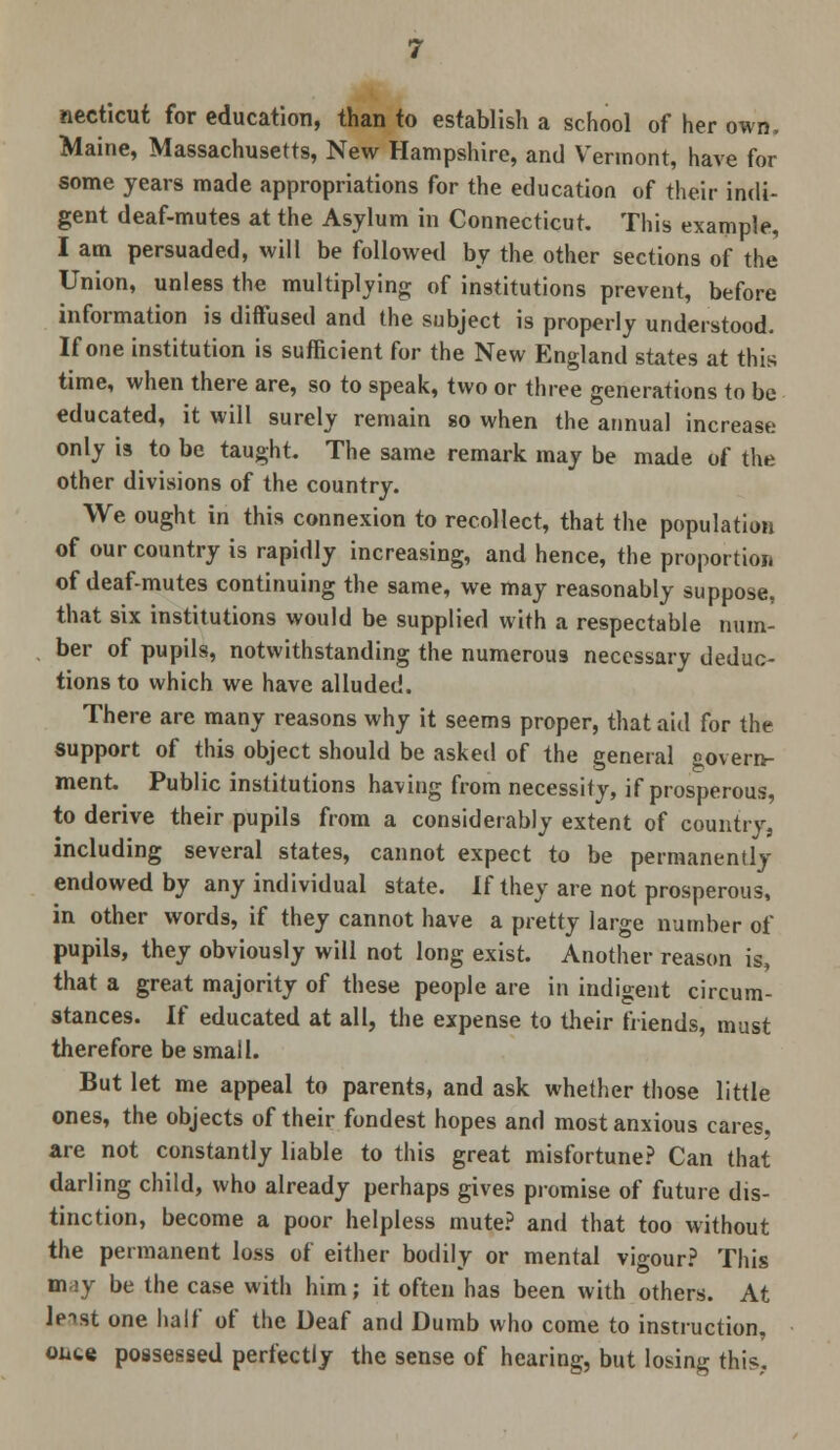 necticut for education, than to establish a school of her own. Maine, Massachusetts, New Hampshire, and Vermont, have for some years made appropriations for the education of their indi- gent deaf-mutes at the Asylum in Connecticut. This example, I am persuaded, will be followed by the other sections of the Union, unless the multiplying of institutions prevent, before information is diffused and the subject is properly understood. If one institution is sufficient for the New England states at this time, when there are, so to speak, two or three generations to be educated, it will surely remain so when the annual increase only is to be taught. The same remark may be made of the other divisions of the country. We ought in this connexion to recollect, that the population of our country is rapidly increasing, and hence, the proportion of deaf-mutes continuing the same, we may reasonably suppose, that six institutions would be supplied with a respectable num- ber of pupils, notwithstanding the numerous necessary deduc- tions to which we have alluded. There are many reasons why it seems proper, that aid for the support of this object should be asked of the general govern- ment. Public institutions having from necessity, if prosperous, to derive their pupils from a considerably extent of country, including several states, cannot expect to be permanently endowed by any individual state. If they are not prosperous, in other words, if they cannot have a pretty large number of pupils, they obviously will not long exist. Another reason is, that a great majority of these people are in indigent circum- stances. If educated at all, the expense to their friends, must therefore be small. But let me appeal to parents, and ask whether those little ones, the objects of their fondest hopes and most anxious cares, are not constantly liable to this great misfortune? Can that darling child, who already perhaps gives promise of future dis- tinction, become a poor helpless mute? and that too without the permanent loss of either bodily or mental vigour? This m ay be the case with him; it often has been with others. At leist one half of the Deaf and Dumb who come to instruction, ouce possessed perfectly the sense of hearing, but losing this,