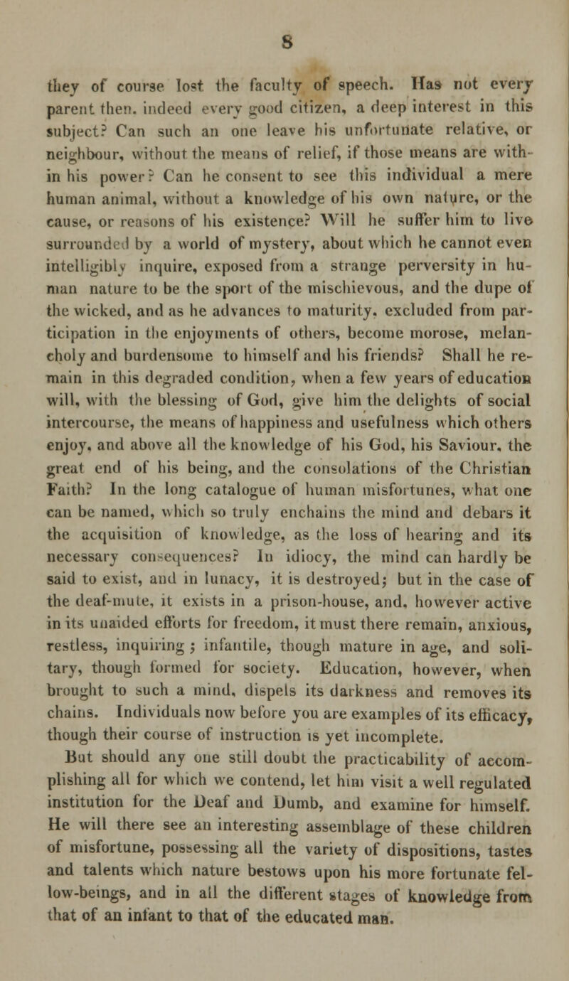 they of course lost the faculty of speech. Has not every parent then, indeed every good citizen, a deep interest in this subject? Can such an one leave his unfortunate relative, or neighbour, without the means of relief, if those means are with- in his power? Can he consent to see this individual a mere human animal, without a knowledge of his own nalure, or the cause, or reasons of his existence? Will he suffer him to live surrounded by a world of mystery, about which he cannot even intelligibly inquire, exposed from a strange perversity in hu- man nature to be the sport of the mischievous, and the dupe of the wicked, and as he advances to maturity, excluded from par- ticipation in the enjoyments of others, become morose, melan- choly and burdensome to himself and his friends? Shall he re- main in this degraded condition, when a few years of education will, with the blessing of God, give him the delights of social intercourse, the means of happiness and usefulness which others enjoy, and above all the knowledge of his God, his Saviour, the great end of his being, and the consolations of the Christian Faith? In the long catalogue of human misfortunes, what one can be named, which so truly enchains the mind and debars it the acquisition of knowledge, as the loss of hearing and its necessary consequences? In idiocy, the mind can hardly be said to exist, and in lunacy, it is destroyed; but in the case of the deaf-mute, it exists in a prison-house, and, however active in its unaided efforts for freedom, it must there remain, anxious, restless, inquiring ; infantile, though mature in age, and soli- tary, though formed for society. Education, however, when brought to such a mind, dispels its darkness and removes its chains. Individuals now before you are examples of its efficacy, though their course of instruction is yet incomplete. But should any one still doubt the practicability of accom- plishing all for which we contend, let him visit a well regulated institution for the Deaf and Dumb, and examine for himself. He will there see an interesting assemblage of these children of misfortune, possessing all the variety of dispositions, tastes and talents which nature bestows upon his more fortunate fel- low-beings, and in all the different stages of knowledge from that of an infant to that of the educated man.