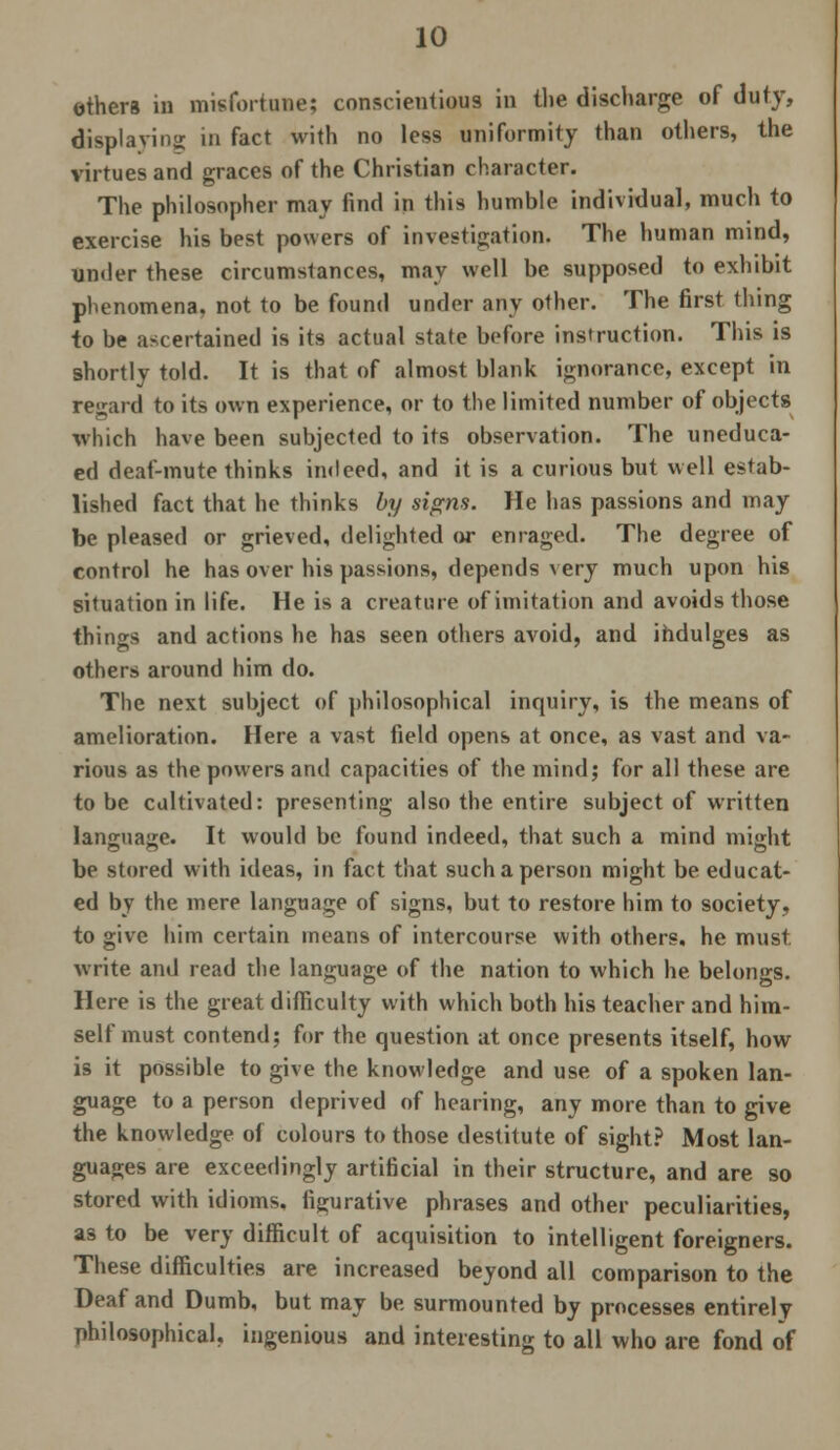 others in misfortune; conscientious in the discharge of duty, displaying in fact with no less uniformity than others, the virtues and graces of the Christian character. The philosopher may find in this humble individual, much to exercise his best powers of investigation. The human mind, under these circumstances, may well be supposed to exhibit phenomena, not to be found under any other. The first thing to be ascertained is its actual state before instruction. This is shortly told. It is that of almost blank ignorance, except in regard to its own experience, or to the limited number of objects which have been subjected to its observation. The uneduca- ed deaf-mute thinks indeed, and it is a curious but well estab- lished fact that he thinks by signs. He has passions and may be pleased or grieved, delighted or enraged. The degree of control he has over his passions, depends very much upon his situation in life. He is a creature of imitation and avoids those things and actions he has seen others avoid, and ihdulges as others around him do. The next subject of philosophical inquiry, is the means of amelioration. Here a vast field opens at once, as vast and va- rious as the powers and capacities of the mind; for all these are to be cultivated: presenting also the entire subject of written language. It would be found indeed, that such a mind might be stored with ideas, in fact that such a person might be educat- ed by the mere language of signs, but to restore him to society, to give him certain means of intercourse with others, he must, write and read the language of the nation to which he belongs. Here is the great difficulty with which both his teacher and him- self must contend; for the question at once presents itself, how is it possible to give the knowledge and use of a spoken lan- guage to a person deprived of hearing, any more than to give the knowledge of colours to those destitute of sight? Most lan- guages are exceedingly artificial in their structure, and are so stored with idioms, figurative phrases and other peculiarities, as to be very difficult of acquisition to intelligent foreigners. These difficulties are increased beyond all comparison to the Deaf and Dumb, but may be surmounted by processes entirely philosophical, ingenious and interesting to all who are fond of