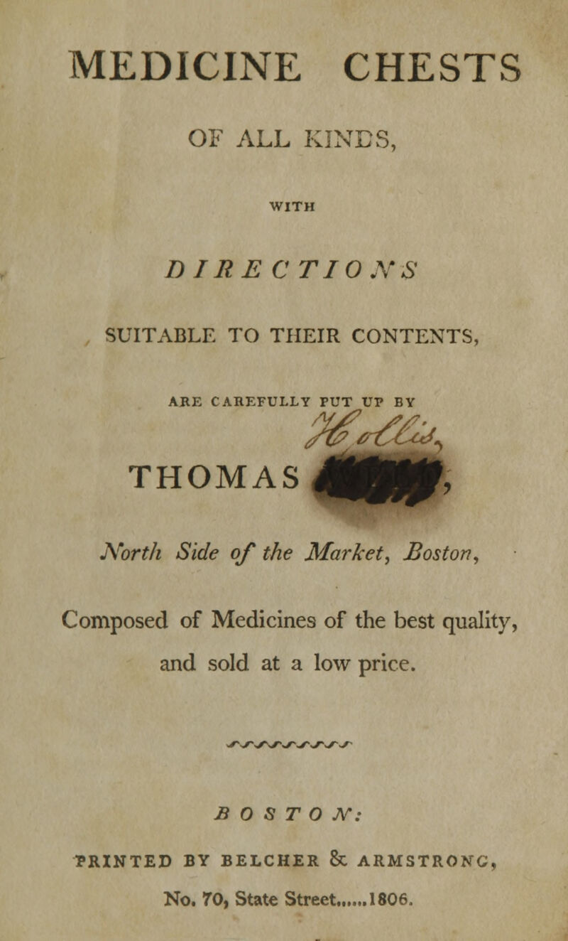 MEDICINE CHESTS OF ALL KINDS, WITH DIRECTIONS SUITABLE TO THEIR CONTENTS, ARE CAREFULLY PUT UP BY THOMAS North Side of the Market, Boston, Composed of Medicines of the best quality, and sold at a low price. BOSTON: PRINTED BY BELCHER & ARMSTRONG!, No. 70, State Street 1806.