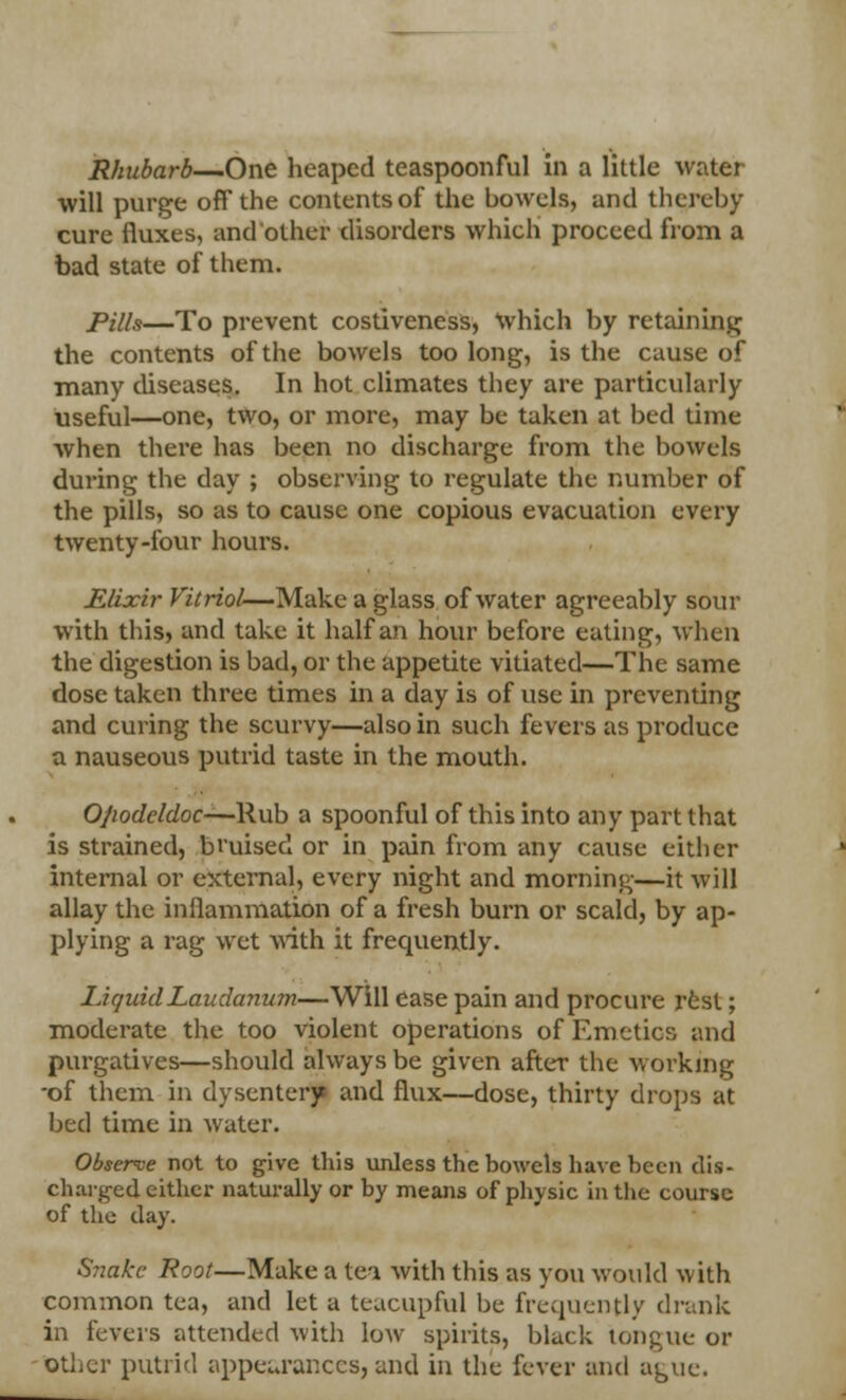 will purge off the contents of the bowels, and thereby cure fluxes, and other disorders which proceed from a bad state of them. Pills—To prevent costiveness, Which by retaining the contents of the bowels too long, is the cause of many diseases. In hot climates they are particularly useful—one, two, or more, may be taken at bed time when there has been no discharge from the bowels during the day ; observing to regulate the number of the pills, so as to cause one copious evacuation every twenty-four hours. JElixir Vitriol—Make a glass of water agreeably sour with this, and take it half an hour before eating, when the digestion is bad, or the appetite vitiated—The same dose taken three times in a day is of use in preventing and curing the scurvy—also in such fevers as produce a nauseous putrid taste in the mouth. O/iodeldoc—Rub a spoonful of this into any part that is strained, bi'uised or in pain from any cause either internal or external, every night and morning—it will allay the inflammation of a fresh burn or scald, by ap- plying a rag wet with it frequently. Liquid Laudanum—Will ease pain and procure rest; moderate the too violent operations of Emetics and purgatives—should always be given after the working -of them in dysentery and flux—dose, thirty drops at bed time in water. Observe not to give this unless the bowels have been dis- charged either naturally or by means of physic in the course of the day. Snake Root—Make a tea with this as you would with common tea, and let a teacupral be frequently drank in fevers attended with low spirits, black tongue or other putrid appeurances, and in the fever and ague.