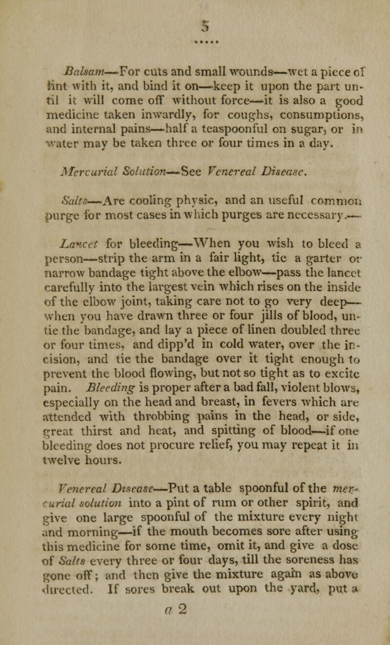 Balsam—For cuts and small wounds—wet a piece of lint with it, and bind it on—-keep it upon the part un- til it will come off without force—^it is also a good medicine taken inwardly, for coughs, consumptions, and internal pains—half a teaspoonful on sugar, or in water may be taken three or foiir times in a day. Mercurial Solution—See. Venereal Disease. Salts—Are cooling physic, and an useful common purge for most cases in which purges are necessary.— Lancet for bleeding—When you wish to bleed a person—strip the arm in a fair light, tie a garter or narrow bandage tight above the elbow—pass the lancet carefully into the largest vein which rises on the inside of the elbow joint, taking care not to go very deep— when you have drawn three or four jills of blood, un- tie the bandage, and lay a piece of linen doubled three or four times, and dipp'd in cold water, over the in- cision, and tie the bandage over it tight enough to prevent the blood flowing, but not so tight as to excite pain. Bleeding is proper after a bad fall, violent blows, especially on the head and breast, in fevers which are attended with throbbing pains in the head, or side, great thirst and heat, and spitting of blood—if one bleeding does not procure relief, you may repeat it in twelve hours. Venereal Disease—-Put a table spoonful of the mer- curial solution into a pint of rum or other spirit, and give one large spoonful of the mixture every night and morning—if the mouth becomes sore after using this medicine for some time, omit it, and give a dose of Salts every three or four days, till the soreness has gone off; and then give the mixture again as abovc directed. If sores break out upon the yard, put 3 a 2