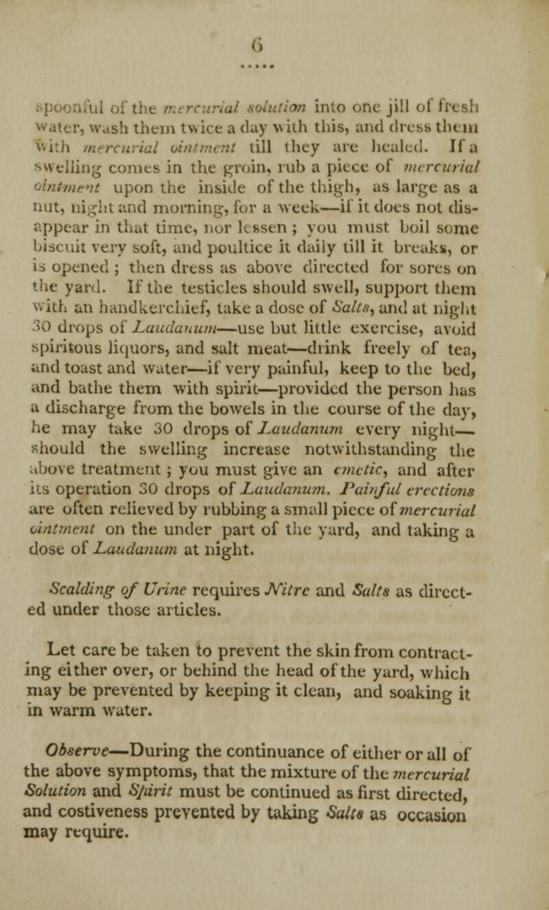 nful of the ti solution imo one ji11 of fresh water, wash theni twice a day with this, and dress them with mercurial ointment till they are healed. Ii'a swelling conies in the groin, rub a piece of mercurial ointment upon the inside of the thigh, as large as a nut, ni.^ht and morning, for a week—if it does not dis- appear in that time, nor lessen ; you must hoil some biscuit very soft, and poultice it daiiy till it breaks, or is opened ; then dress as above directed for sores on the yard. If the testicles should swell, support them with an handkerchief, take a dose of Salts, and at night 30 drops of Laudanum—use but little exercise, avoid spiritous liquors, and salt meat—drink freely of tea, and toast and water—if very painful, keep to the bed, and bathe them with spirit—provided the person has a discharge from the bowels in the course of the day, he may take 30 drops of Laudanum every night should the swelling increase notwithstanding the above treatment; you must give an emetic, and after its operation 30 drops of Laudanum. Painful erections are often relieved by rubbing a small piece oimercuriul ointment on the under part of the yard, and taking a dose of Laudanum at night. Scalding of Urine requires Nitre and Sails as direct- ed under those articles- Let care be taken to prevent the skin from contract- ing either over, or behind the head of the yard, which may be prevented by keeping it clean, and soaking it in warm water. Observe—During the continuance of either or all of the above symptoms, that the mixture of the mercurial Solution and S/iirit must be continued as first directed, and costiveness prevented by taking Salts as occasion may require.