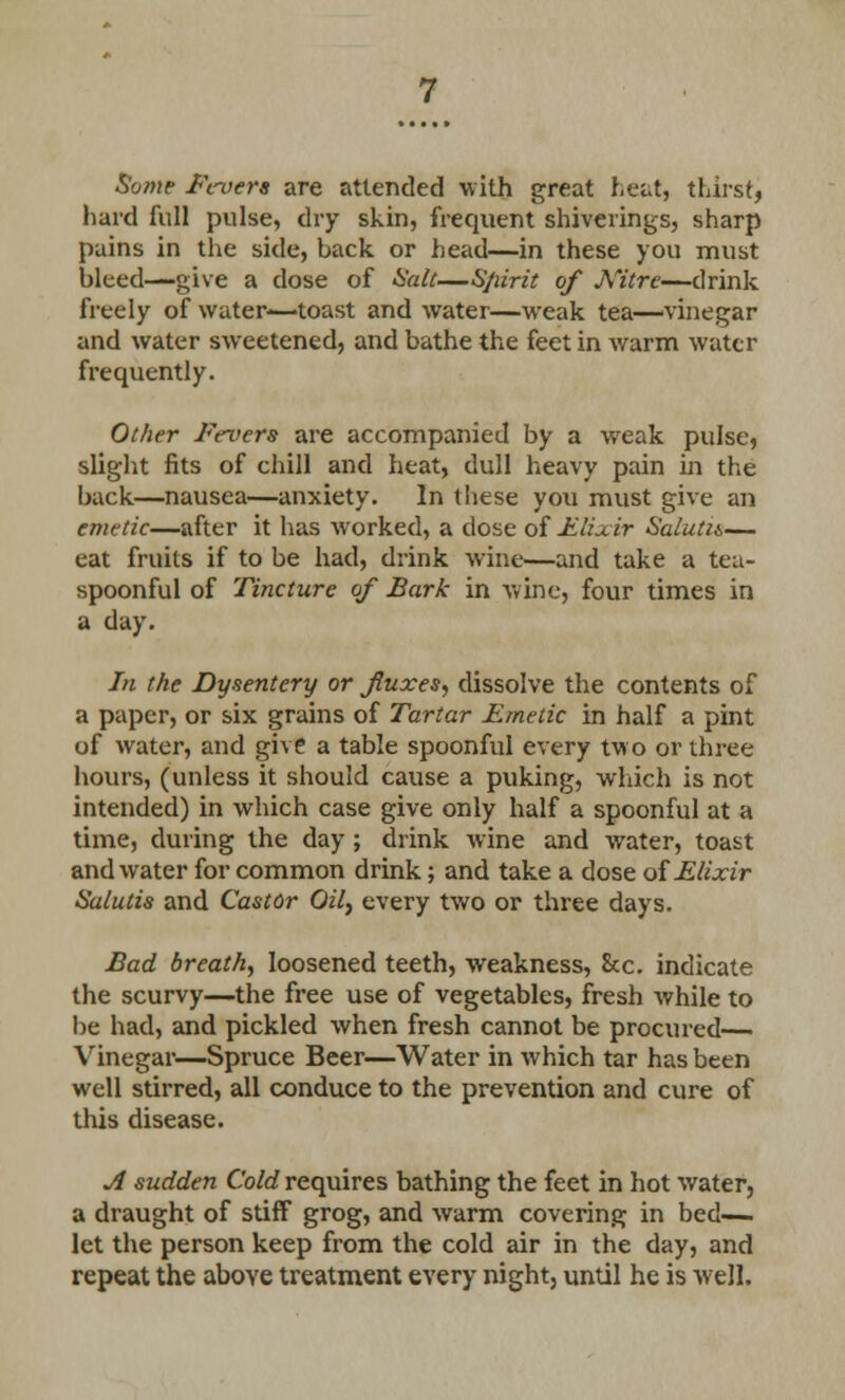 Some Fevers are attended with great heat, thirst, hard full pulse, dry skin, frequent shiverings, sharp pains in the side, back or head—in these you must bleed—give a dose of Salt—Spirit of Nitre—drink freely of water-—toast and water—weak tea—vinegar and water sweetened, and bathe the feet in warm water frequently. Other Fevers are accompanied by a weak pulse, slight fits of chill and heat, dull heavy pain in the back—nausea—anxiety. In these you must give an emetic—after it has worked, a dose of Elixir Salutis— eat fruits if to be had, drink wine—and take a tea- spoonful of Tincture of Bark in wine, four times in a day. In the Dysentery or fluxes, dissolve the contents of a paper, or six grains of Tartar Emetic in half a pint of water, and give a table spoonful every two or three hours, (unless it should cause a puking, which is not intended) in which case give only half a spoonful at a time, during the day ; drink wine and water, toast and water for common drink; and take a dose of Elixir Salutis and Castor Oil, every two or three days. Bad breath, loosened teeth, weakness, &c. indicate the scurvy—the free use of vegetables, fresh while to be had, and pickled when fresh cannot be procured—. Vinegar—Spruce Beer—Water in which tar has been well stirred, all conduce to the prevention and cure of this disease. A sudden Cold requires bathing the feet in hot water, a draught of stiff grog, and warm covering in bed- let the person keep from the cold air in the day, and repeat the above treatment every night, until he is well.