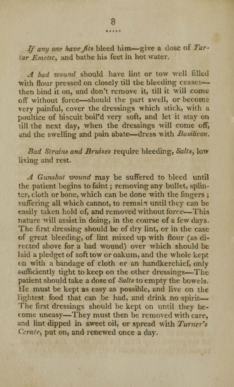 If any one have Jits bleed him—give a dose of Tar- tar Emetic, and bathe his feet in hot water. A bad wound should have lint or tow well filled with flour pressed on closely till the bleeding ceases— then bind it on, and don't remove it, till it will come- oft without force—should the part swell, or become very painful, cover the dressings which stick, with a poultice of biscuit boil'd very soft, and let it stay on •ill the next day, when the dressings will come off, and the swelling and pain abate—dress with Busilicon. Bad Strains and Bruises require bleeding, Salts, low living and rest. A Gunshot wound may be suffered to bleed until the patient begins to faint; removing any bullet, splin- ter, cloth or bone, which can be done with the fingers ; suffering all which cannot, to remain until they can be easily taken hold of, and removed without force—This nature will assist in doing, in the course of a few days. The first dressing should be of dry lint, or in the case of great bleeding, of lint mixed up with flour (as di- rected above for a bad wound) over which should be laid a pledget of soft tow or oakum, and the whole kept en with a bandage of cloth or an handkerchief, only sufficiently tight to keep on the other dressings—The patient should take a dose of Salts to empty the bow els. He must be kept as easy as possible, and live on the lightest food that can be had, and drink no spirit— The first dressings should be kept on until they be- come uneasy—They must then be removed with care, and lint dipped in sweet oil, or spread with Turner's ('crate, put on, and renewed once a day.