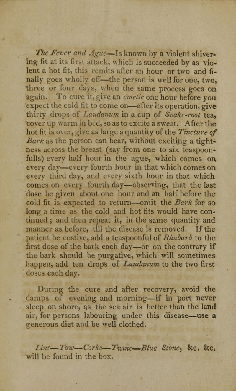 The Fever and Ague—Is known by a violent shiver- ing fit at its first attack, which is succeeded by as vio- lent a hot fit, this remits after an hour or two and fi- nally goes wholly off—the person is well for one, two, three or four days, when the same process goes on again. To cure it, give an emetic one hour before you expect the cold fit to come on—after its operation, give thirty drops of Laudanum in a cup of Snake-root tea, cove r up warm in bed, so as to excite a sweat. After the hot fit is over, give as large a quantity of the Tincture of Bark us the person can bear, without exciting a tight- ness across the breast (say from one to six teaspoon- fulls) every half hour in the ague, which comes on every clay—every fourth hour in that which comes on every third day, and every sixth hour in that which comes on every fourth day—observing, that the last dose be given about one hour and an half before the cold fit is expected to return—omit the Bark for so long a time as the cold and hot fits would have con- tinued ; and then repeat it, in the same quantity and manner as before, till the disease is removed. If the patient be costive, add a teaspoonful of Rhubarb to the first dose of the bark each day—or on the contrary if the bark should be purgative, which will sometimes happen, add ten drops of Laudanum to the two first doses each day. During the cure and after recovery, avoid the damps of evening and morning—if in port never sleep on shore, as the sea air is better than the land air, for persons labouring under this disease—use a generous diet and be well clothed. Lint—Tow—Corks—T-xvwc—Blue Stone, 8cc* &c. Vill be found in the box.