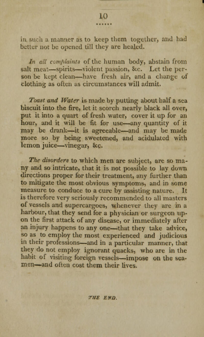 10 in such a manner as to keep them together, and had better not be opened till they are healed. In all comfilainta of the human body, abstain from salt meat—spirits—violent passion, Sec. Let the per- son be kept clean—have fresh air, and a change of clothing as often as circumstances will admit. Toast and Water is made by putting about half a sea biscuit into the fire, let it scorch nearly black all over, put it into a quart of fresh water, cover it up for an hour, and it will be fit for use—any quantity of it may be drank—it is agreeable—and may be made more so by being sweetened, and acidulated with lemon juice—vinegar, Sec. The disorders to which men are subject, are so ma- ny and so intricate, that it is not possible to lay down directions proper for their treatment, any further than to mitigate the most obvious symptoms, and in some measure to conduce to a cure by assisting nature. It is therefore very seriously recommended to all masters of vessels and supercargoes, whenever they are in a harbour, that they send for a physician or surgeon up- on the first attack of any disease, or immediately after an injury happens to any one—that they take advice, so as to employ the most experienced and judicious in their professions—and in a particular manner, that they do not employ ignorant quacks, who are in the habit of visiting foreign vessels—impose on the sea- men—and often cost them their lives. THE EHD.