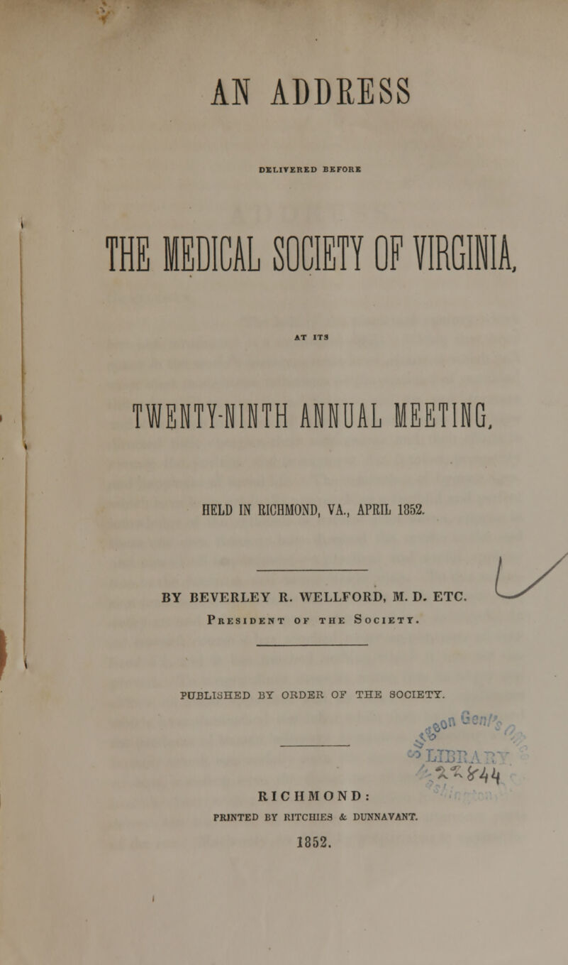 DEI.ITERED BEFORE THE MEDICAL SOCIETY OF VIRGINIA. TWEHTHIJTH ANNUAL MEETING. HELD IN RICHMOND, VA., APRIL 1852. BY BEVERLEY R. WELLFORD, M. D. ETC. President of the Society. PUBLISHED BY ORDER OF THE SOCIETY. RICHMOND: PRINTED BY RITCHIE3 it. DUNNAVANT. 1852.