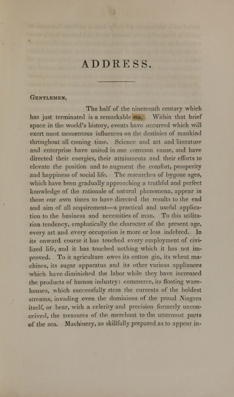 ADDRESS. Gentlemen, The half of the nineteenth century which has just terminated is a remarkable ere. Within that brief space in the world's history, events have occurred which will exert most momentous influences on the destinies of mankind throughout all coming time. Science and art and literature and enterprise have united in one common cause, and have directed their energies, their attainments and their efforts to elevate the position and to augment the comfort, prosperity and happiness of social life. The researches of bygone ages, which have been gradually approaching a truthful and perfect knowledge of the rationale of natural phenomena, appear in these our own times to have directed the results to the end and aim of all acquirement—a practical and useful applica- tion to the business and necessities of man. To this utilita- rian tendency, emphatically the character of the present age, everv art and every occupation is more or less indebted. In its onward course it has touched every employment of civi- lized life, and it has touched nothing which it has not im- proved. To it agriculture owes its cotton gin, its wheat ma- chines, its sugar apparatus and its other various appliances which have diminished the labor while they have increased the products of human industry: commerce, its floating ware- houses, which successfully stem the currents of the boldest streams, invading even the dominions of the proud Niagara itself, or bear, with a celerity and precision formerly uncon- ceived, the treasures of the merchant to the uttermost parts of the sea. Machinery, so skillfully prepared as to appear in-