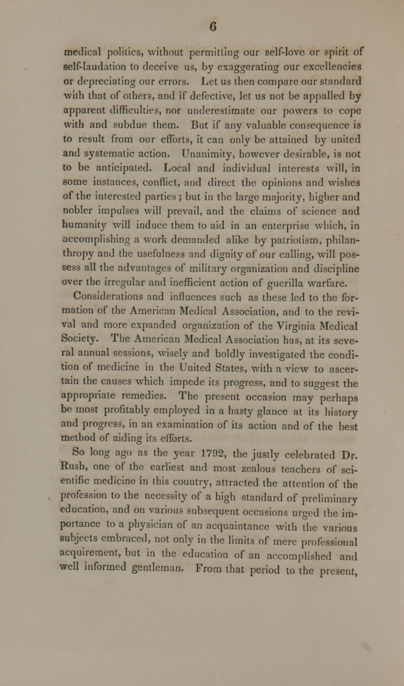 medical politics, without permitting our self-love or spirit of self-laudation to deceive us, by exaggerating our excellencies or depreciating our errors. Let us then compare our standard with that of others, and if defective, let us not be appalled by apparent difficulties, nor underestimate our powers to cope with and subdue them. But if any valuable consequence is to result from our efforts, it can only be attained by united and systematic action. Unanimity, however desirable, is not to be anticipated. Local and individual interests will, in some instances, conflict, and direct the opinions and wishes of the interested parties ; but in the large majorit}', higher and nobler impulses will prevail, and the claims of science and humanity will induce them to aid in an enterprise which, in accomplishing a work demanded alike by patriotism, philan- thropy and the usefulness and dignity of our calling, will pos- sess all the advantages of military organization and discipline over the irregular and inefficient action of guerilla warfare. Considerations and influences such as these led to the for- mation of the American Medical Association, and to the revi- val and more expanded organization of the Virginia Medical Society. The American Medical Association has, at its seve- ral annual sessions, wisely and boldly investigated the condi- tion of medicine in the United States, with a view to ascer- tain the causes which impede its progress, and to suggest the appropriate remedies. The present occasion may perhaps be most profitably employed in a hasty glance at its history and progress, in an examination of its action and of the best method of aiding its efforts. So long ago as the year 1792, the justly celebrated Dr. Rush, one of the earliest and most zealous teachers of sci- entific medicine in this country, attracted the attention of the profession to the necessity of a high standard of preliminary education, and on various subsequent occasions urrred the im- portance to a physician of an acquaintance with the various subjects embraced, not only in the limits of mere professional acquirement, but in the education of an accomplished and well informed gentleman. From that period to the present,