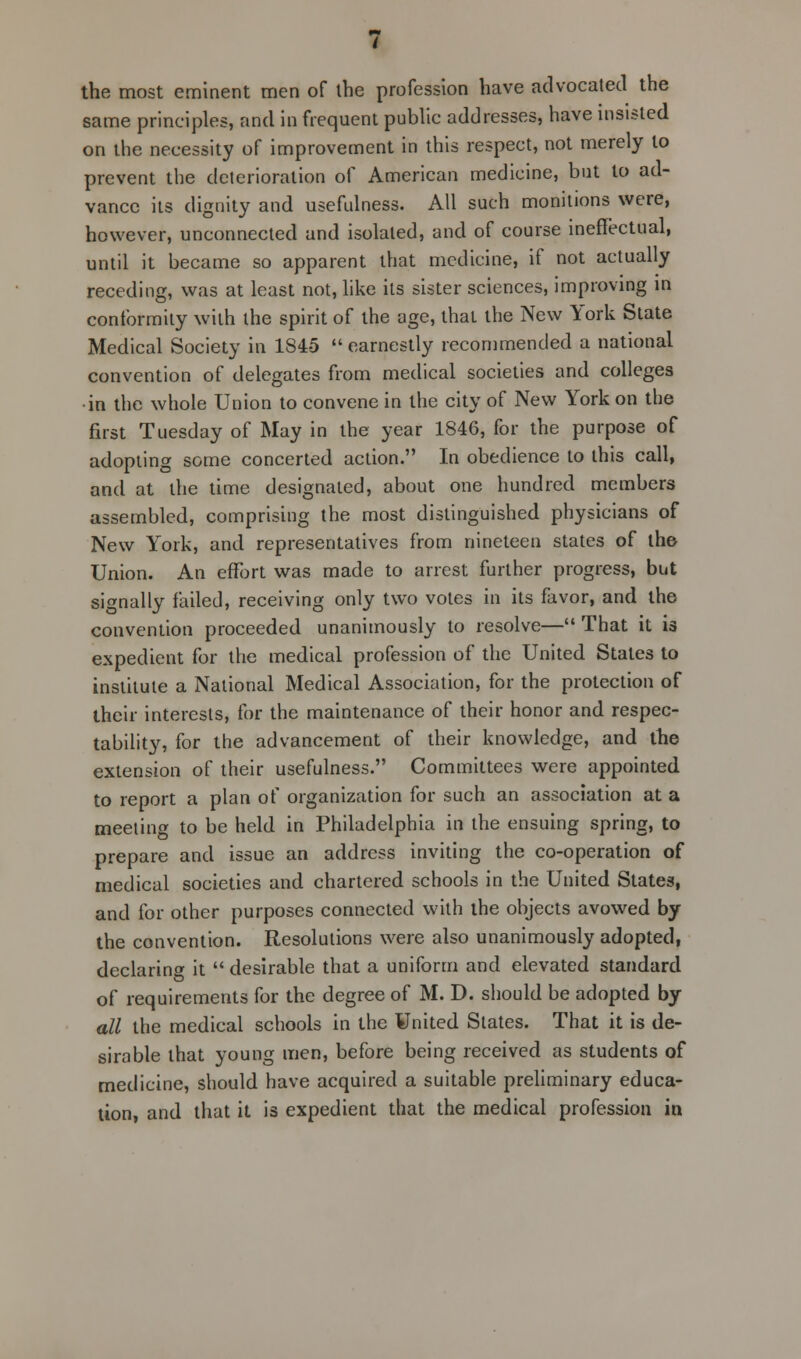 the most eminent men of the profession have advocated the same principles, and in frequent public addresses, have insisted on the necessity of improvement in this respect, not merely to prevent the deterioration of American medicine, but to ad- vance its dignity and usefulness. All such monitions were, however, unconnected and isolated, and of course ineffectual, until it became so apparent that medicine, if not actually receding, was at least not, like its sister sciences, improving in conformity with the spirit of the age, that the New York State Medical Society in 1845 earnestly recommended a national convention of delegates from medical societies and colleges •in the whole Union to convene in the city of New York on the first Tuesday of May in the year 1846, for the purpose of adopting some concerted action. In obedience to this call, and at the time designated, about one hundred members assembled, comprising the most distinguished physicians of New York, and representatives from nineteen states of the Union. An effort was made to arrest further progress, but signally failed, receiving only two votes in its favor, and the convention proceeded unanimously to resolve— That it is expedient for the medical profession of the United Stales to institute a National Medical Association, for the protection of their interests, for the maintenance of their honor and respec- tability, for the advancement of their knowledge, and the extension of their usefulness. Committees were appointed to report a plan of organization for such an association at a meeting to be held in Philadelphia in the ensuing spring, to prepare and issue an address inviting the co-operation of medical societies and chartered schools in the United States, and for other purposes connected with the objects avowed by the convention. Resolutions were also unanimously adopted, declaring it  desirable that a uniform and elevated standard of requirements for the degree of M. D. should be adopted by all the medical schools in the United States. That it is de- sirable that young men, before being received as students of medicine, should have acquired a suitable preliminary educa- tion, and that it is expedient that the medical profession in