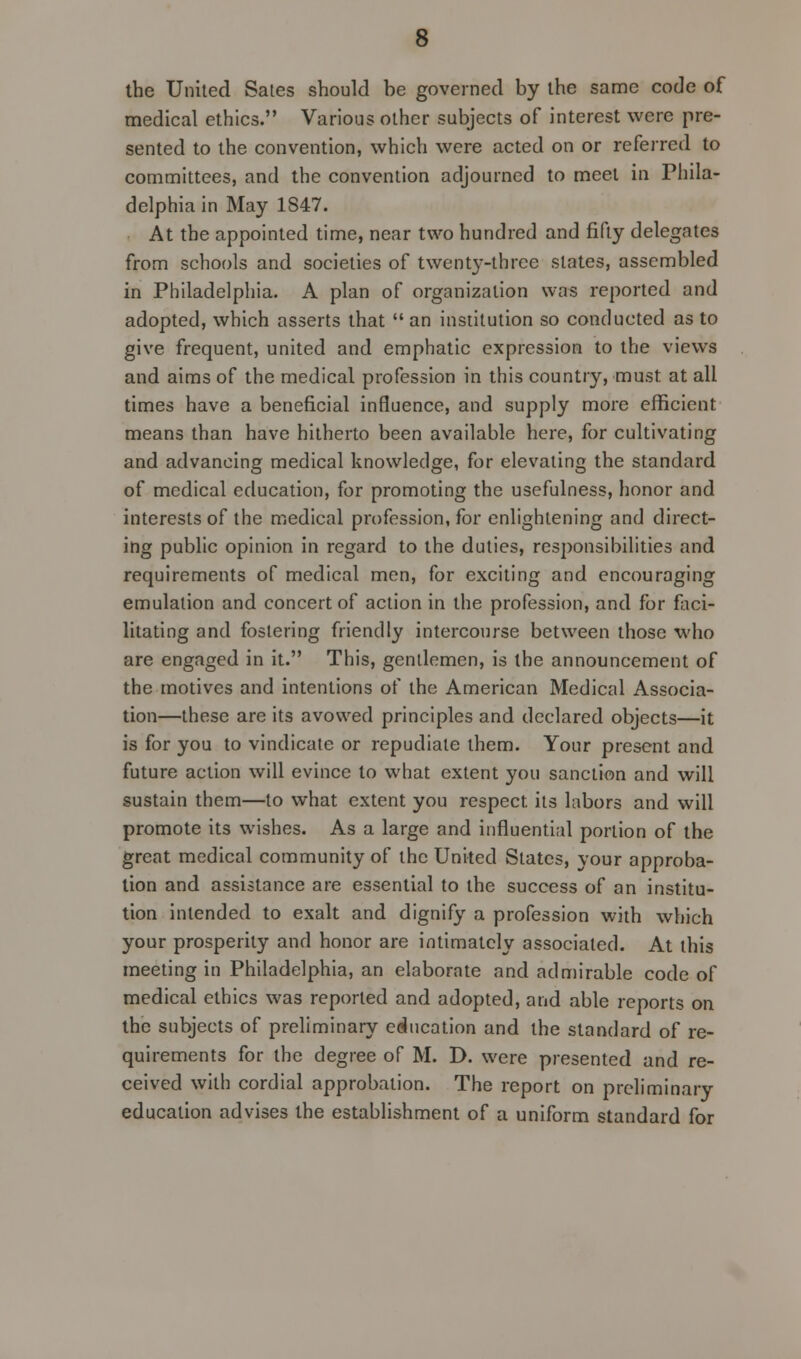 the United Sates should be governed by the same code of medical ethics. Various other subjects of interest were pre- sented to the convention, which were acted on or referred to committees, and the convention adjourned to meet in Phila- delphia in May 1S47. At the appointed time, near two hundred and fifty delegates from schools and societies of twenty-three slates, assembled in Philadelphia. A plan of organization was reported and adopted, which asserts that  an institution so conducted as to give frequent, united and emphatic expression to the views and aims of the medical profession in this country, must at all times have a beneficial influence, and supply more efficient means than have hitherto been available here, for cultivating and advancing medical knowledge, for elevating the standard of medical education, for promoting the usefulness, honor and interests of the medical profession, for enlightening and direct- ing public opinion in regard to the duties, responsibilities and requirements of medical men, for exciting and encouraging emulation and concert of action in the profession, and for faci- litating and fostering friendly intercourse between those who are engaged in it. This, gentlemen, is the announcement of the motives and intentions of the American Medical Associa- tion—these are its avowed principles and declared objects—it is for you to vindicate or repudiate them. Your present and future action will evince to what extent you sanction and will sustain them—to what extent you respect its labors and will promote its wishes. As a large and influential portion of the great medical community of the United Slates, your approba- tion and assistance are essential to the success of an institu- tion intended to exalt and dignify a profession with which your prosperity and honor are intimately associated. At this meeting in Philadelphia, an elaborate and admirable code of medical ethics was reported and adopted, and able reports on the subjects of preliminary education and the standard of re- quirements for the degree of M. D. were presented and re- ceived with cordial approbation. The report on preliminary education advises the establishment of a uniform standard for
