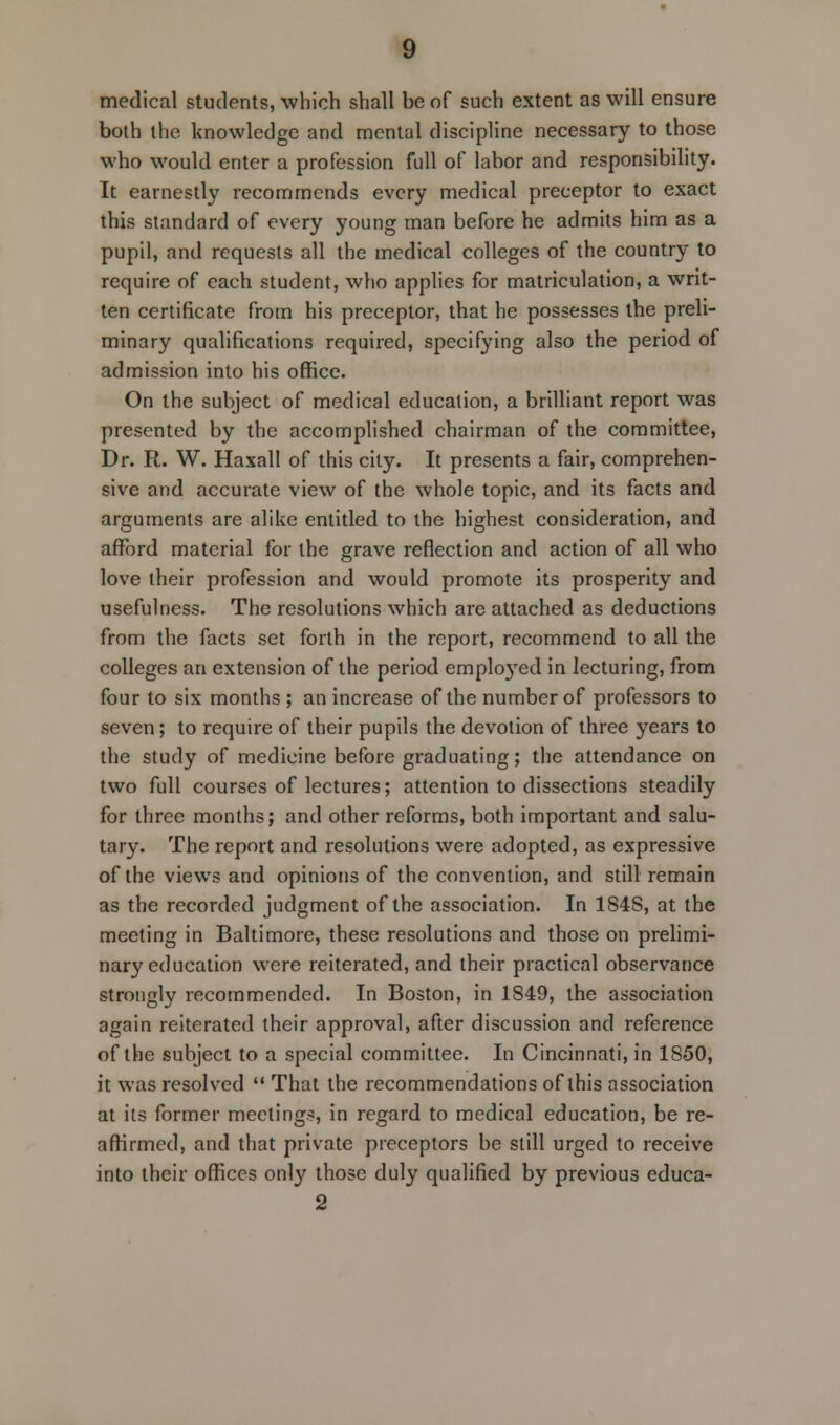 medical students, which shall be of such extent as will ensure both the knowledge and mental discipline necessary to those who would enter a profession full of labor and responsibility. It earnestly recommends every medical preceptor to exact this standard of every young man before he admits him as a pupil, and requests all the medical colleges of the country to require of each student, who applies for matriculation, a writ- ten certificate from his preceptor, that he possesses the preli- minary qualifications required, specifying also the period of admission into his office. On the subject of medical education, a brilliant report was presented by the accomplished chairman of the committee, Dr. R. W. Haxall of this city. It presents a fair, comprehen- sive and accurate view of the whole topic, and its facts and arguments are alike entitled to the highest consideration, and afford material for the grave reflection and action of all who love their profession and would promote its prosperity and usefulness. The resolutions which are attached as deductions from the facts set forth in the report, recommend to all the colleges an extension of the period employed in lecturing, from four to six months ; an increase of the number of professors to seven; to require of their pupils the devotion of three years to the study of medicine before graduating; the attendance on two full courses of lectures; attention to dissections steadily for three months; and other reforms, both important and salu- tary. The report and resolutions were adopted, as expressive of the views and opinions of the convention, and still remain as the recorded judgment of the association. In 1848, at the meeting in Baltimore, these resolutions and those on prelimi- nary education were reiterated, and their practical observance stroncilv recommended. In Boston, in 1849, the association O J again reiterated their approval, after discussion and reference of the subject to a special committee. In Cincinnati, in 1850, it was resolved  That the recommendations of this association at its former meetings, in regard to medical education, be re- affirmed, and that private preceptors be still urged to receive into their offices only those duly qualified by previous educa- 2