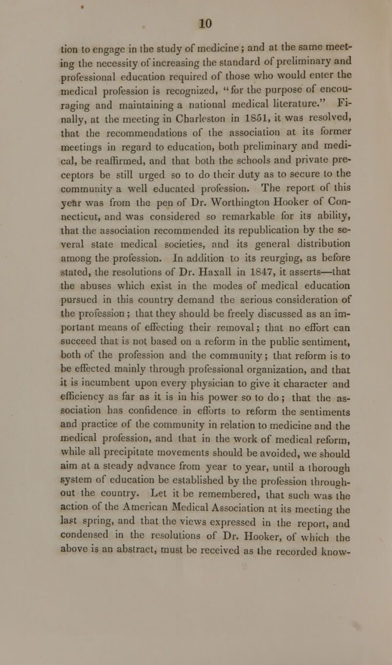 tion to engage in the study of medicine ; and at the same meet- ing the necessity of increasing the standard of preliminary and professional education required of those who would enter the medical profession is recognized, for the purpose of encou- raging and maintaining a national medical literature. Fi- nally, at the meeting in Charleston in 1851, it was resolved, that the recommendations of the association at its former meetings in regard to education, both preliminary and medi- cal, be reaffirmed, and that both the schools and private pre- ceptors be still urged so to do their duty as to secure to the community a well educated profession. The report of this year was from the pen of Dr. Worthington Hooker of Con- necticut, and was considered so remarkable for its ability, that the association recommended its republication by the se- veral state medical societies, and its general distribution among the profession. In addition to its reurging, as before stated, the resolutions of Dr. Haxall in 1847, it asserts—that the abuses which exist in the modes of medical education pursued in this country demand the serious consideration of the profession ; that they should be freely discussed as an im- portant means of effecting their removal; that no effort can succeed that is not based on a reform in the public sentiment, both of the profession and the community; that reform is to be effected mainly through professional organization, and that it is incumbent upon every physician to give it character and efficiency as far as it is in his power so to do; that the as- sociation has confidence in efforts to reform the sentiments and practice of the community in relation to medicine and the medical profession, and that in the work of medical reform, while all precipitate movements should be avoided, we should aim at a steady advance from year to year, until a thorough system of education be established by the profession ihroueh- out the country. Let it be remembered, that such was The action of the American Medical Association at its meeting the last spring, and that the views expressed in the report, and condensed in the resolutions of Dr. Hooker, of which the above is an abstract, must be received as the recorded know-