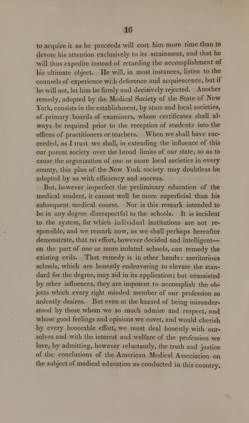 to acquire it as he proceeds will cost him more time than to devote his attention exclusively to its attainment, and that he will thus expedite instead of retarding the accomplishment of his ultimate object. He will, in most instances, listen to the counsels of experience wkh deference and acquiescence, but if he will not, let him be firmly and decisively rejected. Another remedy, adopted by the Medical Society of the State of New York, consists in the establishment, by state and local societies, of primary boards of examiners, whose certificates shall al- ways be required prior to the reception of students into the offices of practitioners or teachers. When we shall have suc- ceeded, as I trust we shall, in extending the influence of this our parent society over the broad limits of our state, so as to cause the organization of one or more local societies in every county, this plan of the New York society may doubtless be adopted by us with efficiency and success. But, however imperfect the preliminary education of the medical student, it cannot well be more superficial than his subsequent medical course. Nor is this remark intended to be in any degree disrespectful to the schools. It is incident to the system, for which individual institutions are not re- sponsible, and we remark now, as we shall perhaps hereafter demonstrate, that no effort, however decided and intelligent— on the part of one or more isolated schools, can remed}' the existing evils. That remedy is in other hands: meritorious schools, which are honestly endeavoring to elevate the stan- dard for the degree, may aid in its application; but unassisted by other influences, they are impotent to accomplish the ob- jects which every right minded member of our profession so ardently desires. But even at the hazard of being misunder- stood by those whom we so much admire and respect, and whose good feelings and opinions we covet, and would cherish by every honorable effort, we must deal honestly with our- selves and with the interest and welfare of the profession we love, by admitting, however reluctantly, the truth and justice of the conclusions of the American Medical Association on the subject of medical education as conducted in this countiy.