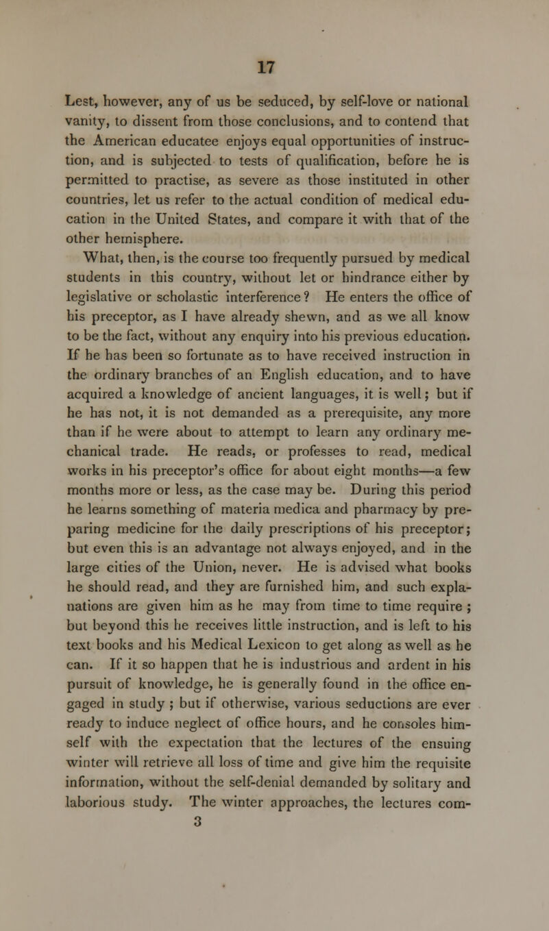 Lest, however, any of us be seduced, by self-love or national vanity, to dissent from those conclusions, and to contend that the American educatee enjoys equal opportunities of instruc- tion, and is subjected to tests of qualification, before he is permitted to practise, as severe as those instituted in other countries, let us refer to the actual condition of medical edu- cation in the United States, and compare it with that of the other hemisphere. What, then, is the course too frequently pursued by medical students in this country, without let or hindrance either by legislative or scholastic interference? He enters the office of his preceptor, as I have already shewn, and as we all know to be the fact, without any enquiry into his previous education. If he has been so fortunate as to have received instruction in the ordinary branches of an English education, and to have acquired a knowledge of ancient languages, it is well; but if he has not, it is not demanded as a prerequisite, any more than if he were about to attempt to learn any ordinary me- chanical trade. He reads, or professes to read, medical works in his preceptor's office for about eight months—a few months more or less, as the case may be. During this period he learns something of materia medica and pharmacy by pre- paring medicine for the daily prescriptions of his preceptor; but even this is an advantage not always enjoyed, and in the large cities of the Union, never. He is advised what books he should read, and they are furnished him, and such expla- nations are given him as he may from time to time require ; but beyond this he receives little instruction, and is left to his text books and his Medical Lexicon to get along as well as he can. If it so happen that he is industrious and ardent in his pursuit of knowledge, he is generally found in the office en- gaged in study ; but if otherwise, various seductions are ever ready to induce neglect of office hours, and he consoles him- self with the expectation that the lectures of the ensuing winter will retrieve all loss of time and give him the requisite information, without the self-denial demanded by solitary and laborious study. The winter approaches, the lectures com- 3