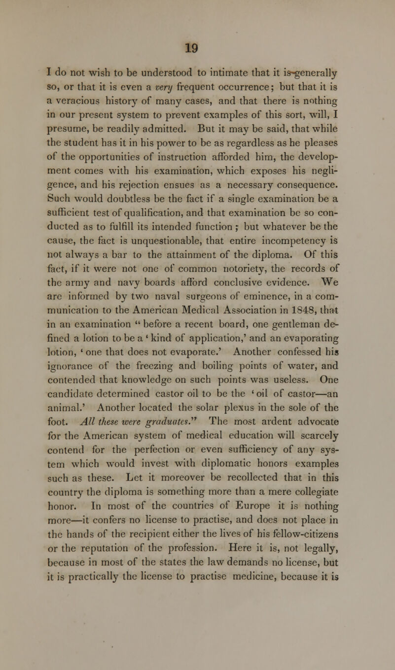 I do not wish to be understood to intimate that it is-generally so, or that it is even a very frequent occurrence; but that it is a veracious history of many cases, and that there is nothing in our present system to prevent examples of this sort, will, I presume, be readily admitted. But it may be said, that while the student has it in his power to be as regardless as he pleases of the opportunities of instruction afforded him, the develop- ment comes with his examination, which exposes his negli- gence, and his rejection ensues as a necessary consequence. Such would doubtless be the fact if a single examination be a sufficient test of qualification, and that examination be so con- ducted as to fulfill its intended function ; but whatever be the cause, the fact is unquestionable, that entire incompetency is not always a bar to the attainment of the diploma. Of this fact, if it were not one of common notoriety, the records of the army and navy boards afford conclusive evidence. We arc informed by two naval surgeons of eminence, in a com- munication to the American Medical Association in 1848, that in an examination before a recent board, one gentleman de- fined a lotion to be a ' kind of application,' and an evaporating lotion, ' one that does not evaporate.' Another confessed his ignorance of the freezing and boiling points of water, and contended that knowledge on such points was useless. One candidate determined castor oil to be the ' oil of castor—an animal.' Another located the solar plexus in the sole of the foot. All these were graduates.17 The most ardent advocate for the American system of medical education will scarcely contend for the perfection or even sufficiency of any sys- tem which would invest with diplomatic honors examples such as these. Let it moreover be recollected that in this country the diploma is something more than a mere collegiate honor. In most of the countries of Europe it is nothing more—it confers no license to practise, and does not place in the hands of the recipient either the lives of his fellow-citizens or the reputation of the profession. Here it is, not legally, because in most of the states the law demands no license, but it is practically the license to practise medicine, because it is