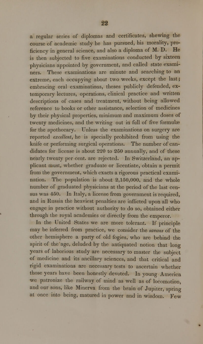 a regular series of diplomas and certificates, shewing the course of academic study he has pursued, his morality, pro- ficiency in general science, and also a diploma of M. D. He is then subjected to five examinations conducted by sixteen physicians appointed by government, and called state exami- ners. These examinations are minute and searching to an extreme, each occupying about two weeks, except the last; embracing oral examinations, theses publicly defended, ex- temporary lectures, operations, clinical practice and written descriptions of cases and treatment, without being allowed reference to books or other assistance, selection of medicines by their physical properties, minimum and maximum doses of twenty medicines, and the writing out in full of five formulas for the apothecary. Unless the examinations on surgery are reported excellent, he is specially prohibited from using the knife or performing surgical operations. The number of can- didates for license is about 220 to 250 annually, and of these nearly twenty per cent, are rejected. In Switzerland, an ap- plicant must, whether graduate or licentiate, obtain a permit from the government, which exacts a rigorous practical exami- nation. The population is about 2,150,000, and the whole number of graduated physicians at the period of the last cen- sus was 450. In Italy, a license from government is required, and in Russia the heaviest penalties are inflicted upon all who engage in practice without authority to do so, obtained either through the royal academies or directly from the emperor. In the United States we are more tolerant. If principle may be inferred from practice, we consider the savans of the other hemisphere a party of old fogies, who are behind the spirit of the age, deluded by the antiquated notion that long years of laborious study are necessary to master the subject of medicine and its ancillary sciences, and that critical and rigid examinations are necessary tests to ascertain whether those years have been honestly devoted. In young America we patronize the railway of mind as well as of locomotion, and our sons, like Minerva from the brain of Jupiter, spring at once into being, matured in power and in wisdom. Few