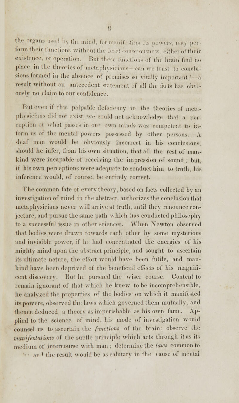 the organs used by the mind, foi manifesting its powers, may per- form their functions without the least consciousness, either of their existence, or operation. But these functions of the brain find no place in the theories of metaphysicians—can we trust 1o conclu- sions formed in the absence of premises so vitally important?—a result without an antecedent statement of all the facts has obvi- ously no claim to our confidence. But even if this palpable deficiency in the theories of meta- physicians did not exist, we could not acknowledge that a per- ception oi what passes in our own minds was competent to in- form us of the mental powers possessed by other persons. A deaf man would be obviously incorrect in his conclusions, should he infer, from bis own situation, that all the rest of man- kind were incapable of receiving the impression of sound; but, if his own perceptions were adequate to conduct him to truth, his inference would, of course, be entirely correct. The common fate of every theory, based on facts collected by an investigation of mind in the abstract, authorizes the conclusion that metaphysicians never will arrive at truth, until they renounce con- jecture, and pursue the same path which has conducted philosophy to a successful issue in other sciences. When Newton observed that bodies were drawn towards each other by some mysterious and invisible power, if he had concentrated the energies of his mighty mind upon the abstract principle, and sought to ascertain its ultimate nature, the effort would have been futile, and man- kind have been deprived of the beneficial effects of his magnifi- cent discovery. But he pursued the wiser course. Content to remain ignorant of that which he knew to be incomprehensible, he analyzed the properties of the bodies on which it manifested its powers, observed the laws which governed them mutually, and thence deduced a theory as imperishable as his own fame. Ap- plied to the science of mind, his modi; of investigation would counsel us to ascertain the functions of the brain; observe the manifestations of the subtle principle which acts through it as its medium of intercourse with man; determine the laws common to '• • an 1 the result would be as salutary in the cause of mental
