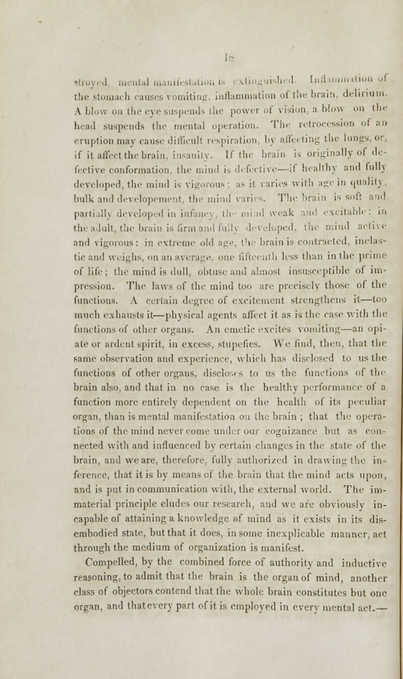 lb i mental manifestal i aingui.sln .1. Inflammation i>i the stomach causes vomiting, inflammation of the brain, delirium A. blow on the eye suspends the power of vision, a blow on the head suspends the mental operation. The retrocession of an eruption may eause difficult respiration, by affecting the lungs, or, if it affect the brain, insanity. If the brain is originally of de- fective conformation, the mind i> defective—if healthy and fully developed, the mind is vigorous; as it varies with age in quality, bulk and developement, the mind varies. The brain is soft and partially developed in infancy, th mind weak and excitable: in the adult, the brain is firm and fully developed, the mind active and vigorous: in extreme old age, the brain is contracted, inelas- tic and weighs, on an average, one fifteenth less than in the prime of life; the mind is dull, obtuse and almost insusceptible of im- pression. The laws of the mind too are precisely those of the functions. A certain degree of excitement strengthens it—too much exhausts it—physical agents affect it as is the case with the functions of other organs. An emetic excites vomiting—an opi- ate or ardent spirit, in excess, stupefies. We find, then, that the same observation and experience, which has disclosed to us the functions of other organs, discloses to us the functions of the brain also, and that in no case is the healthy performance of a function more entirely dependent on the health of its peculiar organ, than is mental manifestation on the brain ; that the opera- tions of the inind never come under our cognizance but as con- nected with and influenced by certain changes in the state of the brain, and we are, therefore, fully authorized in drawing the in- ference, that it is by means of the brain that the mind acts upon, and is put in communication with, the external world. The im- material principle eludes our research, and we are obviously in- capable of attaining a knowledge af mind as it exists in its dis- embodied state, but that it does, in some inexplicable manner, act through the medium of organization is manifest. Compelled, by the combined force of authority and inductive reasoning, to admit that the brain is the organ of mind, another class of objectors contend that the whole brain constitutes but one organ, and that every part of it is employed in every mental act.—