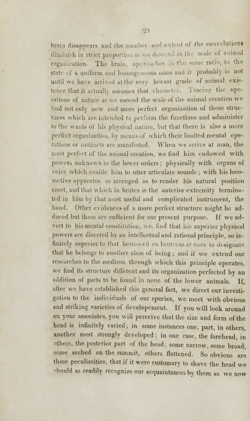 brain disappears and the number and extent of the convolutions diminish in strict proportion as u e da • ■ nd in the scale of animal organization. The bruin, approaches in the same ratio, to f a uniform and homogeneous mass and it probably is not until we have arrived at the very lowest grade of animal exis- tence that it actually assumes that character. Tracing the ope- rations of nature as we ascend the scale of the animal creation we find not only new and more perfect organization of those struc- tures which are intended to perform the functions and administer to the wants of his physical nature, but that there is also a more perfe< t organization, by means o( which their limited mental ope- rations or instincts are manifested. When we arrive at man, the most perfect of the animal creation, we find him endowed with powers unknown to the lower orders; physically with organs of voice which enable him to utter articulate sounds ; with his loco- motive apparatus so arranged as to render his natural position erect, and that which in brutes is the anterior extremity termina- ted in him by that most useful and complicated instrument, the hand. Other evidences of a more perfect structure might be ad- duced but these are sufficient for our present purpose. If we ad- vert to his mental constitution, uc find that his superior physical powers are directed by an intellectual and rational principle, so in- finitely superior to that bestowed on brutes as at once to designate that he belongs to another class of being; and if we extend our researches to the. medium through which this principle operates, we find its structure different and its organization perfected by an audition of parts to be found in none of the lower animals. If, after we have established this general fact, we direct our investi- gation to the individuals of our species, we meet with obvious and striking varieties of developement. If you will look around on your associates, you will perceive that the size and form of the head is infinitely varied; in some instances one, part, in others, another most strongly developed ; in one case, tbe forehead, in others, the posterior part of the head; some narrow, some broad, some arched on the summit, others flattened. So obvious are these peculiarities, that if it were customary to shave the head we ■mould as readily recognize our acquaintances by them as we now