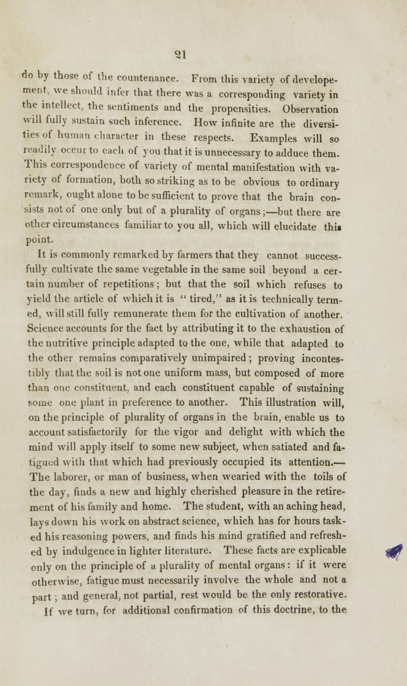 do by those of the countenance. From this variety of develope- ment, we should infer that there was a corresponding variety in the intellect, the sentiments and the propensities. Observation will fully sustain such inference. How infinite are the diversi- ties of human character in these respects. Examples will so readily occur to each of you that it is unnecessary to adduce them. This correspondence of variety of mental manifestation with va- riety of formation, both so striking as to be obvious to ordinary remark, ought alone to be sufficient to prove that the brain con- sists not of one only but of a plurality of organs;—but there are other circumstances familiar to you all, which will elucidate this point. It is commonly remarked by farmers that they cannot success- fully cultivate the same vegetable in the same soil beyond a cer- tain number of repetitions; but that the soil which refuses to yield the article of which it is  tired, as it is technically term- ed, will still fully remunerate them for the cultivation of another. Science accounts for the fact by attributing it to the exhaustion of the nutritive principle adapted to the one, while that adapted to the other remains comparatively unimpaired; proving incontes- tibly that the soil is not one uniform mass, but composed of more than one constituent, and each constituent capable of sustaining some one plant in preference to another. This illustration will, on the principle of plurality of organs in the brain, enable us to account satisfactorily for the vigor and delight with which the mind will apply itself to some new subject, when satiated and fa- tigued with that which had previously occupied its attention.— The laborer, or man of business, when wearied with the toils of the day, finds a new and highly cherished pleasure in the retire- ment of his family and home. The student, with an aching head, lays down his work on abstract science, which has for hours task- ed his reasoning powers, and finds his mind gratified and refresh- ed by indulgence in lighter literature. These facts are explicable only on the principle of a plurality of mental organs: if it were otherwise, fatigue must necessarily involve the whole and not a part; and general, not partial, rest would be the only restorative. If we turn, for additional confirmation of this doctrine, to the