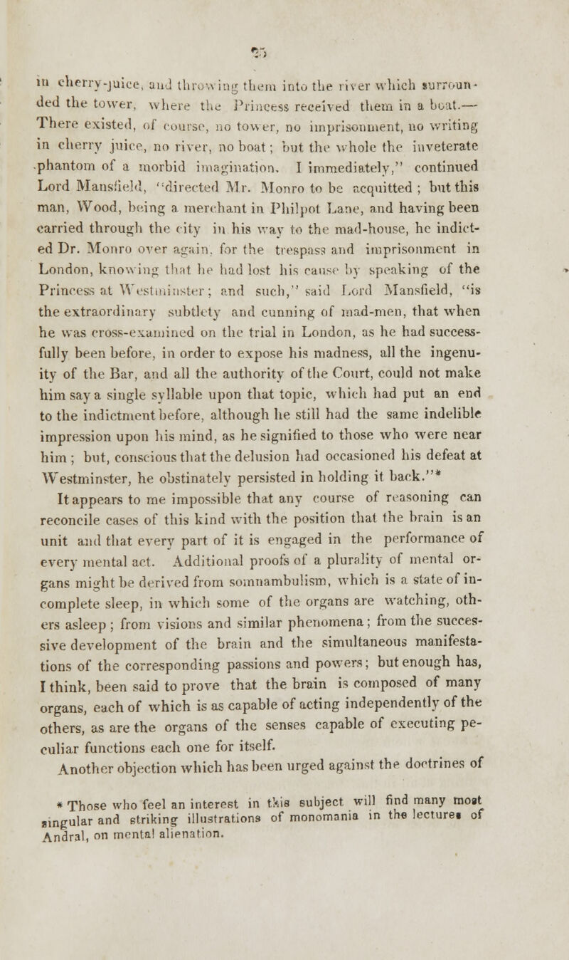 ded the tower, where the Princess received them in a boat.— There existed, of course, no tower, no imprisonment, no writing in cherry juice, no river, no boat; but the whole the inveterate phantom of a morbid imagination. I immediately, continued Lord Mansfield, directed Mr. Monro to be acquitted; but this man. Wood, being a merchant in Philpot Lane, and having been carried through the city in his way to the mad-house, he indict- ed Dr. Monro over again, for the trespass and imprisonment in London, knowing that he had lost his cause by speaking of the Princess at Westminster; and such, said Lord Mansfield, is the extraordinary subtlety and cunning of mad-men, that when he was cross-examined on the trial in London, as he had success- fully been before, in order to expose his madness, all the ingenu- ity of the Bar, and all the authority of the Court, could not make him say a single syllable upon that topic, which had put an end to the indictment before, although he still had the same indelible impression upon his mind, as he signified to those who were near him ; but, conscious that the delusion had occasioned his defeat at Westminster, he obstinately persisted in holding it back.* It appears to me impossible that any course of reasoning can reconcile cases of this kind with the position that the brain is an unit and that every part of it is engaged in the performance of every mental act. Additional proofs of a plurality of mental or- gans might be derived from somnambulism, which is a state of in- complete sleep, in which some of the organs are watching, oth- ers asleep ; from visions and similar phenomena; from the succes- sive development of the brain and the simultaneous manifesta- tions of the corresponding passions and powers; but enough has, I think, been said to prove that the brain is composed of many organs, each of which is as capable of acting independently of the others, as are the organs of the senses capable of executing pe- culiar functions each one for itself. Another objection which has been urged against the doctrines of * Those who feel an interest in this subject will find many moat singular and striking illustrations of monomania in the lecturei of Andral, on mental alienation.