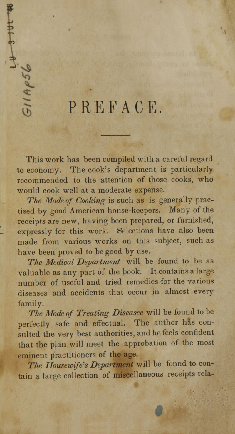 $ PREFACE. This work has been compiled with a careful regard to economy. The cook's department is particularly recommended to the attention of those cooks, who would cook well at a moderate expense. The Mode of Cooking is such as is generally prac- tised by good American house-keepers. Many of the receipts are new, having been prepared, or furnished, expressly for this work. Selections have also been made from various works on this subject, such as have been proved to be good by use. The Medical Department will be found to be as valuable as any part of the book. It contains a large number of useful and tried remedies for the various diseases and accidents that occur in almost every family. The Mode of Treating Diseasee will be found to be perfectly safe and effectual. The author has con- sulted the very best authorities, and he feels confident that the plan will meet the approbation of the most eminent practitioners of the age. The Housewife's Department will be fonnd to con- tain a large collection of miscellaneous receipts rela-