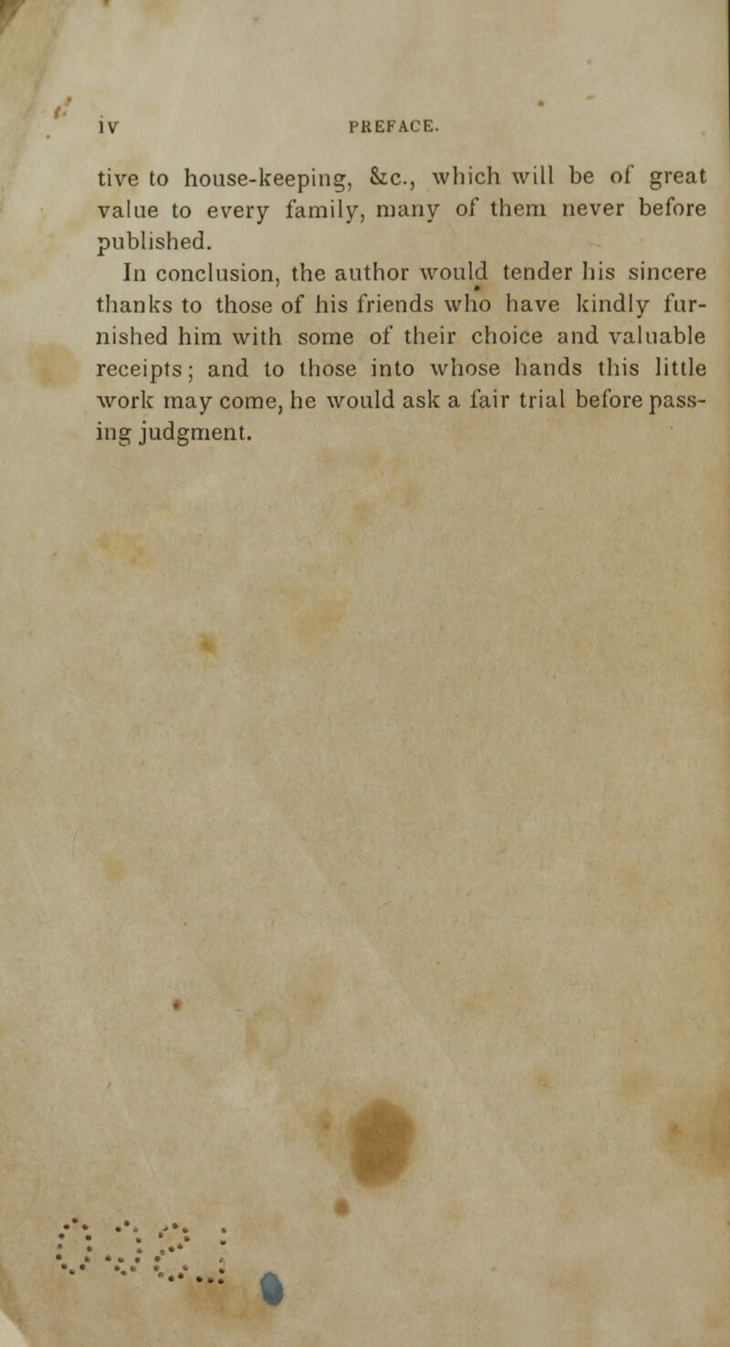 tive to house-keeping, &c, which will be of great value to every family, many of them never before published. In conclusion, the author would tender his sincere thanks to those of his friends who have kindly fur- nished him with some of their choice and valuable receipts; and to those into whose hands this little work may come, he would ask a fair trial before pass- ing judgment. #