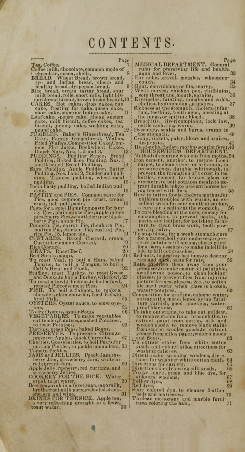 CONTENTS. Tea, Coffee, **? MEDICAL DEPARTMENT. Genera** Coffee milk, chocolatfi,common mode of rules lor preserving life and health, ' chocolate, cocoa, shells, 8 ague and fever, 33 BREAD. Wheat Bread, hrown bread, Ear ache, (travel, measles, whooping- rye and Indian bread, cheap and i cough, 34 healthy bread,dyspepsia bread, 9 i Gout, convulsions or fits, scurvy, 35 Rice bread, cream tartar bread, sour < Weak nerves, chicken pox, chilblains, milk bread, rolls, short rolls, light bis- > sore throat and,iiiuulh,°spraiiisf 36 cuit.bread biscuit,!>rown bread biscuit,10 > Erysipelas, fainting, coughs and colds, CAKES. Hot cakes, drop cakes, cup ( cholics,hydrophooia, jaundice,, 37 cake, frosting for cake,queen cake, ) Sickness at the stomach, cholera-infan- sbort cake, superior Indian cake. II turn, teething, tooth ache, bleeding at t be lungs, or spitting blood , 38 Bronchitis, liver]complaint, lock jaw, nettle rash, ring worm, 39 Dysentary, scalds and burns, cramp in the stomach, 40 Croup, rickets, palsy,blows and bruises, dyspepsia! 41 Head-ache,cholera morbus,scarlet fevcr,42 HOUSEWIFE'S DEPARTMENT. Method of securing woolens from moths, 54 Iron cement, another, to restore faded carpet, to clean silver or britannia, to preserve eggs, durable whitewash, to prevent the formation of a crust in tea kilties, cement for broken glass or . crockery, to boil potatoes mealy,to ex- tract durable ink,to prevent horses be- ing teased with Mies, 55 How to fatten fowls,cholera morbus,for children troubled with worms, an ex- cellent wash for sore mouth or canker, a cure for bleeding at the stomach, 56 To cure bleeding at the nose, remedy for pies,cherry fies.whortleuerry or black- > consumption, to prevent books, ink, berry Pies, apple IV, 17 < paste, and leather, for polishing furni- ture, to clean brass work, tooth pow- , r (der, lip salve, 57 rire I'ie, 18, lemon pie, 19 ', To stop blood,, for a weak stomach,cure CUSTARDS. Baked Custard, cream > for a cancor.boil your molassos.to pre- Custard. common Custard, 19 J serve potatoes till spring, cheap paint Rice Custard. 20 5 for a barn, essenee-.to make indellible MEATS. RoastBeef, 20} ink, to loll eorkrnael.es, 58 Beef Steaks, soups, 21) Red ants, to destroy bed liugs.lo destroy To roast Veal, to boil a Ham, baked > rats and mfefe, baits for rats, '59 Tonirue, to boil a Tongue, to boil a ^ j Rats, ^o^lrivo them away from your Loafcake, sponge cake, cheap sponge cake, milk biscuit, coffee cakes, tea biscuit, johnny cake, wedding cake, pound cake, 12 ', JUMBLF.S. Baker's Gingerbread, Tea Cake, Family Gingerbread. Wafers, Fried Wafers,Composition Cake.Com- mon Flat Jacks, Buckwheat Cakes. Dough Nuts, Nos. 1,2 and 3, 13 ', PUDDINGS. Pudding Sauce, Bread Pudding, Baked Rice Pudding, Nos. 1 ; and 2.boiled Bread Pudding, 14 ' Sago Pudding, Apple Pudding, Batter ] Pudding.Nos. I and 2, Sunderland pud- < ding. Tapioca pudding, wheat-meal ' pudding, 15 i India hasty pudding, boiled Indian pud- ! ding, 16 ! PASTRY and PIES. Common paste for < Pies, good common pie crust, cream crust, rich puff-paste, 16 < Paste for a good Dumpling.paste for fanr ] ily Pies, plain mince Pies,apple mince < pies,cherry Pies.whortleberry or black- j berry Pies, apple Pie, 17 Pumpkin Pie, carrot Pie, rhoubarb Pie, s mutton Pie, chicken Pie, custard Pie, Calf's Head and Pluck, Stuffing, roast Turkey, to roast Geese and Ducks,to boil a Turkey,wild fowl, 23 To roast a fowl,Chickens,to boil a fowl, roasted Pigeons, meat Pies, 24 FISH. To boil a Salmon, to make a chowder, clam chowder, fried Ecls,to bri.il Fish, 25 OYSTERS. Oyster sauce, to stew oys- ters, 2) To frv Oysters, oyster Soul), 20 VEGETABLES. To make vegetables eat lender,Potatoes,mashed Potatoes, to roast Potatoes, 26 Turnips, green Peas, baked Beans, PRESERVES. To preserve Citron.to preserve Apples, black Currants, 27 ('berries,Gooseberries,to boil Pears.for making Pickles, to pickle cucumbers, 2rf Tomato Pickles, JAMS and JELLIES. Peach Jam.ras- berry Jam, strawberry Jam, white or red currant Jam, 29 Apple Jelly, rasberry, red currants, and strawberry Jellies, COOKERY FOR THE SICK. Water grue I, toast water, 30 Beef tea.drink in a fever,sago,sagomilk, broth,groel,nii)k por rage .boiled chick- ens, etrg and wine, 31 DRINKS FOR THE SICK. Apple tea, a very refreshing draught in a fev*r, toast water 9i uses.to make castor oil palatable, swallowing poison, to clean looking- glasses,to prevent flies from injuring picture-frames, glasesi, &c.,to soften obi bard putty when glass is bioken, watery potatoes, 60 Composition for grafting, cologne water, sarsaparilla mead, lemon syrup, furni- ture varnish, good blacking, water- proof blacking, 61 To take out stains, to take out. mildew, to remove stains from broadcloths, to extract paint from cotton, silk and woolen goods, to remove black stains from scarlet woolen goods.to extract gre&se from silks, paper,woolen goods , and floors, 02 To extract stains from white cotton goods an I colored silks,directions for washing c.ilic^ es, 63 Directiins.for wasning woolens,dirc- tiona for washing white cotton cloth, 64 Directions for carpets, 65 Directions for cleansing silk goods, fie, I'odye black, green and blue dve, for . silks and woolens, 67 Yellow djes, 68 Red dyes, 69 Slate colored dye, to cleanse feather beds and matrcsso-, 70 To clean tnahoganv and marble furni- ture, coloring the hair, 71