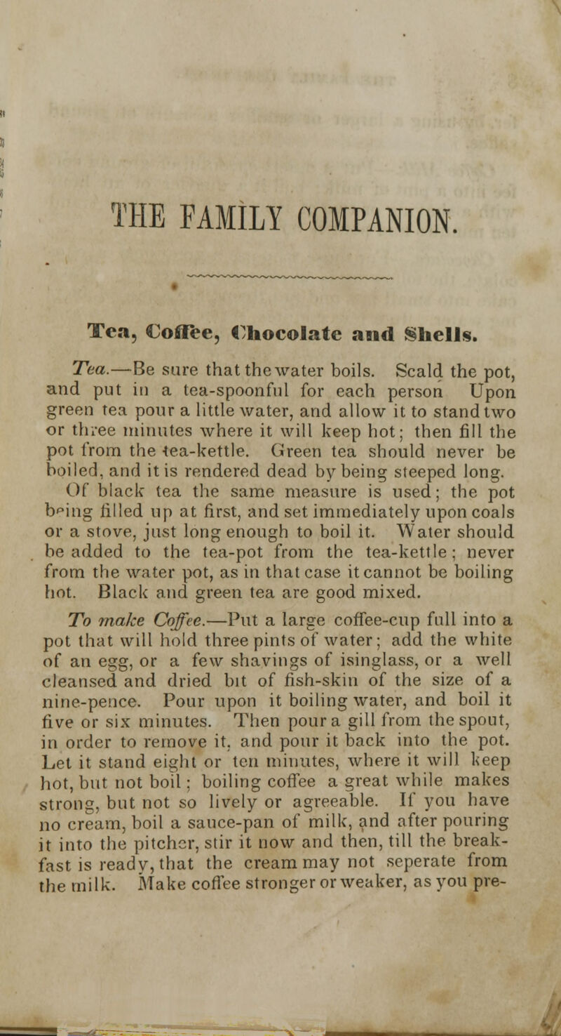 THE FAMILY COMPANION. Tea, Coffee, Chocolate and Shells. Tea.—Be sure that the water boils. Scald the pot, and put in a tea-spoonful for each person Upon green tea pour a little water, and allow it to stand two or three minutes where it will keep hot; then fill the pot from the 4ea-kettle. Green tea should never be boiled, and it is rendered dead by being steeped long. Of black tea the same measure is used; the pot b^ing filled up at first, and set immediately upon coals or a stove, just long enough to boil it. Water should be added to the tea-pot from the tea-kettle; never from the water pot, as in that case it cannot be boiling hot. Black and green tea are good mixed. To make Coffee.—Put a large coffee-cup full into a pot that will hold three pints of water; add the white of an egg, or a few shavings of isinglass, or a well cleansed and dried bit of fish-skin of the size of a nine-pence. Pour upon it boiling water, and boil it five or six minutes. Then pour a gill from the spout, in order to remove it, and pour it back into the pot. Let it stand eight or ten minutes, where it will keep hot, but not boil; boiling coffee a great while makes strong, but not so lively or agreeable. If you have no cream, boil a sauce-pan of milk, and after pouring it into the pitcher, stir it now and then, till the break- fast is ready, that the cream may not seperate from the milk. Make coffee stronger or weaker, as you pre-