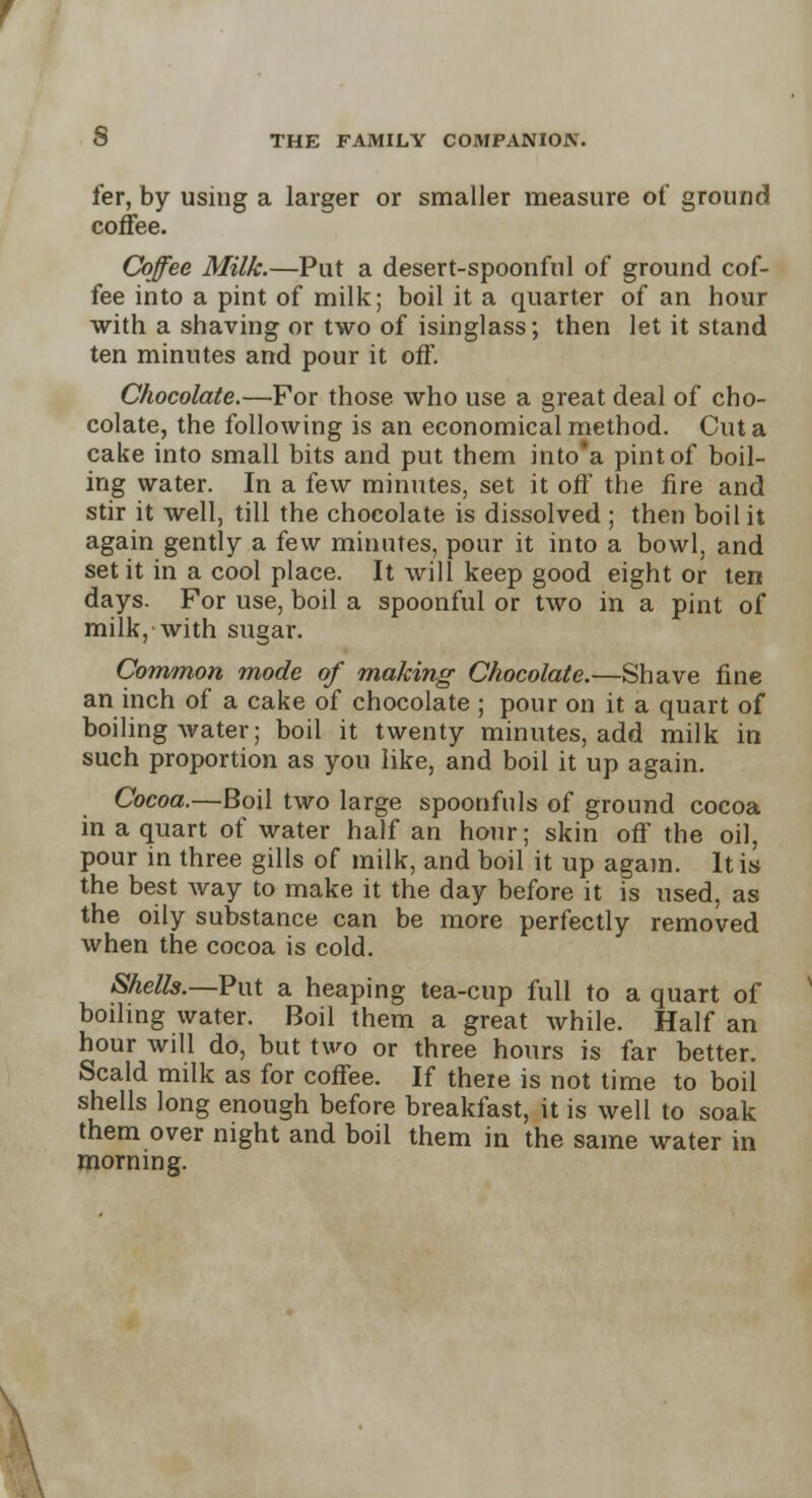 fer, by using a larger or smaller measure of ground coffee. Coffee Milk.—Put a desert-spoonful of ground cof- fee into a pint of milk; boil it a quarter of an hour with a shaving or two of isinglass; then let it stand ten minutes and pour it off. Chocolate.—For those who use a great deal of cho- colate, the following is an economical method. Cut a cake into small bits and put them into*a pint of boil- ing water. In a few minutes, set it off the fire and stir it well, till the chocolate is dissolved ; then boil it again gently a few minutes, pour it into a bowl, and set it in a cool place. It will keep good eight or ten days. For use, boil a spoonful or two in a pint of milk, with sugar. Common mode of making Chocolate.—Shave fine an inch of a cake of chocolate ; pour on it a quart of boiling water; boil it twenty minutes, add milk in such proportion as you like, and boil it up again. Cocoa.—Boil two large spoonfuls of ground cocoa in a quart of water half an hour; skin off the oil, pour in three gills of milk, and boil it up again. It is the best way to make it the day before it is used, as the oily substance can be more perfectly removed when the cocoa is cold. Shells.—Put a heaping tea-cup full to a quart of boiling water. Boil them a great while. Half an hour will do, but two or three hours is far better. Scald milk as for coffee. If there is not time to boil shells long enough before breakfast, it is well to soak them over night and boil them in the same water in morning.