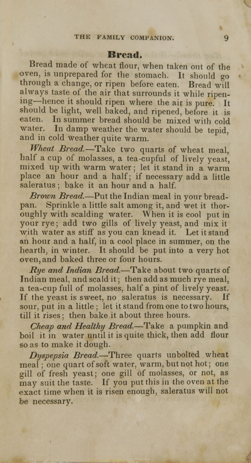 % THE FAMILY COMPANION. 9 Bread. Bread made of wheat flour, when taken out of the oven, is unprepared for the stomach. It should go through a change, or ripen before eaten. Bread will always taste of the air that surrounds it while ripen- ing—hence it should ripen where the air is pure. It should be light, well baked, and ripened, before it is eaten. In summer bread should be mixed with cold water. In damp weather the water should be tepid, and in cold weather quite warm. Wheat Bread.—Take two quarts of wheat meal, half a cup of molasses, a tea-cupful of lively yeast, mixed up with warm water; let it stand in a warm place an hour and a half; if necessary add a little saleratus; bake it an hour and a half. Brown Bread.—Put the Indian meal in your bread- pan. Sprinkle a little salt among it, and wet it thor- oughly with scalding water. When it is cool put in your rye; add two gills of lively yeast, and mix it with water as stiff as you can knead it. Let it stand an hour and a half, in a cool place in summer, on the hearth, in winter. It should be put into a very hot oven, and baked three or four hours. Rye and Indian Bread.—Take about two quarts of Indian meal, and scald it; then add as much rye meal, a tea-cup full of molasses, half a pint of lively yeast. If the yeast is sweet, no saleratus is necessary. If sour, put in a little ; let it stand from one to two hours, till it rises; then bake it about three hours. Cheap and Healthy Bread.—Take a pumpkin and boil it in water until it is quite thick, then add flour so as to make it dough. Dyspepsia Bread.—Three quarts unbolted wheat meal; one quart of soft water, warm, but not hot; one gill of fresh yeast; one gill of molasses, or not, as may suit the taste. If you put this in the oven at the exact time when it is risen enough, saleratus will not be necessary.