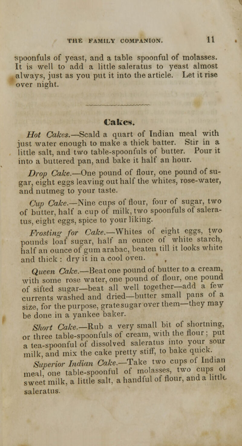 spoonfuls of yeast, and a table spoonful of molasses. It is well to add a little saleratus to yeast almost always, just as you put it into the article. Let it rise over night. Cakes. Hot Cakes.— Scald a quart of Indian meal with just water enough to make a thick batter. Stir in a little salt, and two table-spoonfuls of butter. Pour it into a buttered pan, and bake it half an hour. Drop Cake.—One pound of flour, one pound of su- gar, eight eggs leaving out half the whites, rose-water, and nutmeg to your taste. Cup Cake.—Nine cups of flour, four of sugar, two of butter, half a cup of milk, two spoonfuls of salera- tus, eight eggs, spice to your liking. Frosting for Cake.—Whites of eight eggs, two pounds loaf sugar, half an ounce of white starch, half an ounce of gum arabac, beaten till it looks white and thick : dry it in a cool oven. ' f Queen Cake.—Beat one pound of butter to a cream with some rose water, one pound of flour, one pound of sifted sugar—beat all well together—add a few currents washed and dried—butter small pans ot a size, for the purpose, grate sugar over them—they may be done in a yankee baker. Short Cake.—-Rub a very small bit of shortning, or three table-spoonfuls of cream, with the flour; put a tea-spoonful of dissolved saleratus into your sour milk, and mix the cake pretty stiff, to bake quick. Superior Indian Cake.—Take two cups of Indian mealfone table-spoonful of molasses, two cups oi sweet milk, a little salt, a handful of flour, and a little saleratus.