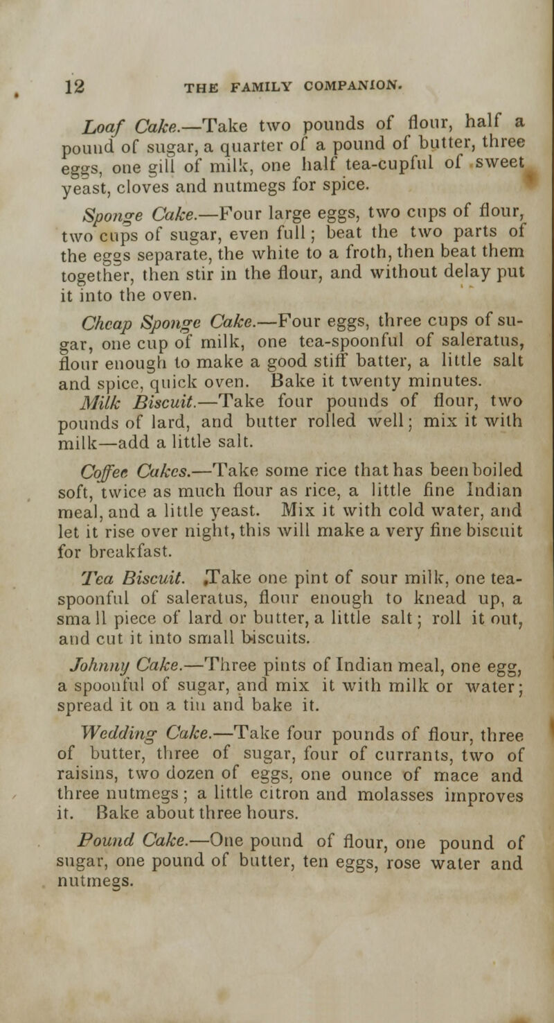 Loaf Cake.—Take two pounds of flour, half a pound of sugar, a quarter of a pound of butter, three eggs, one gill of milk, one half tea-cupful of sweet yeast, cloves and nutmegs for spice. Sponge Cake.—Four large eggs, two cups of flour, two cups of sugar, even full; beat the two parts of the eggs separate, the white to a froth, then beat them together, then stir in the flour, and without delay put it into the oven. Cheap Sponge Cake.—Four eggs, three cups of su- gar, one cup of milk, one tea-spoonful of saleratus, flour enough to make a good stiff batter, a little salt and spice, quick oven. Bake it twenty minutes. Milk Biscuit.—Take four pounds of flour, two pounds of lard, and butter rolled well; mix it with milk—add a little salt. Coffee Cakes.—Take some rice that has been boiled soft, twice as much flour as rice, a little fine Indian meal, and a little yeast. Mix it with cold water, and let it rise over night, this will make a very fine biscuit for breakfast. Tea Biscuit. ,Take one pint of sour milk, one tea- spoonful of saleratus, flour enough to knead up, a sma 11 piece of lard or butter, a little salt; roll it out, and cut it into small biscuits. Johnny Cake.—Three pints of Indian meal, one egg, a spoonful of sugar, and mix it with milk or water; spread it on a tin and bake it. Wedding Cake.—Take four pounds of flour, three of butter, three of sugar, four of currants, two of raisins, two dozen of eggs, one ounce of mace and three nutmegs; a little citron and molasses improves it. Bake about three hours. Pound Cake.—One pound of flour, one pound of sugar, one pound of butter, ten eggs, rose water and nutmegs.