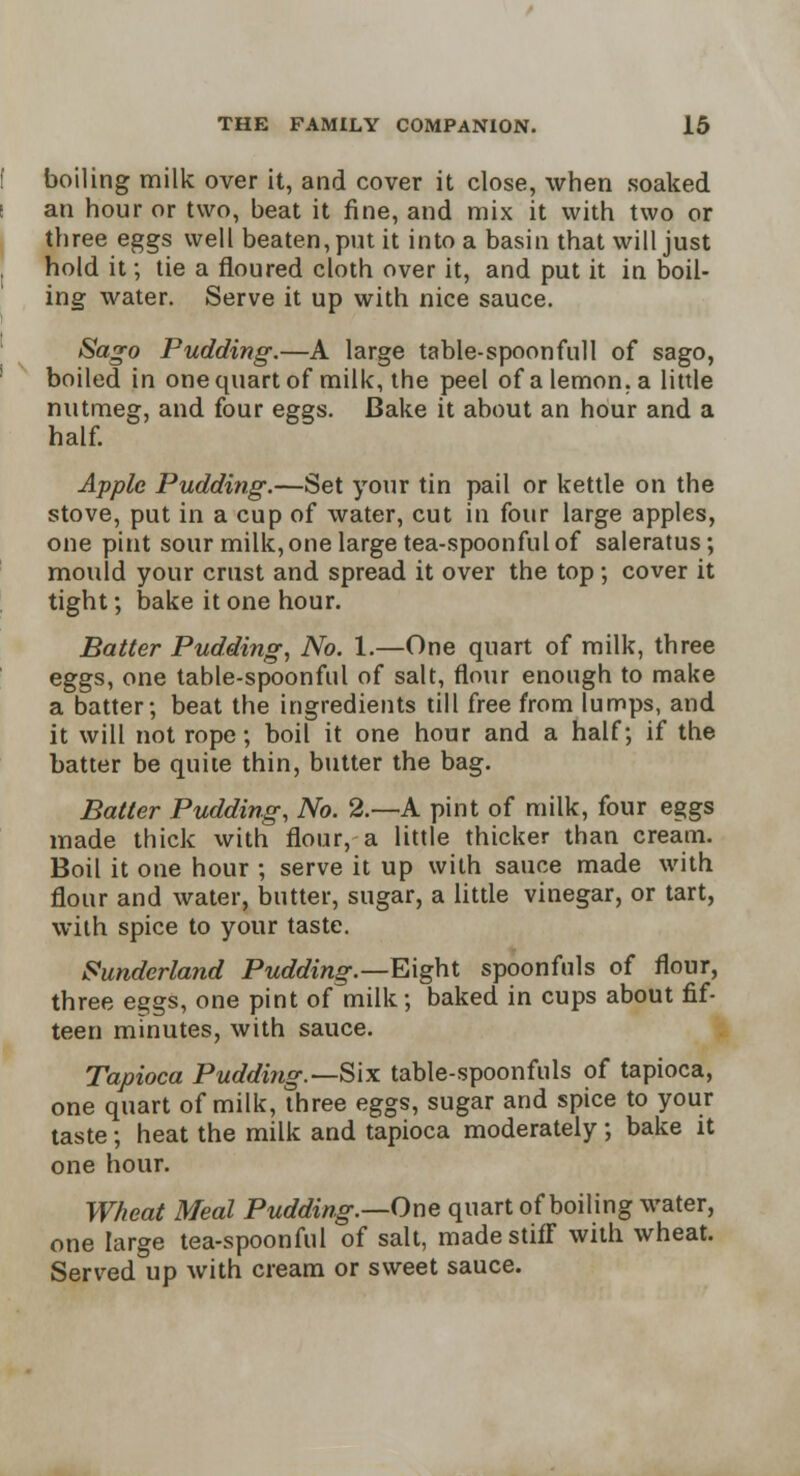 boiling milk over it, and cover it close, when soaked an hour or two, beat it fine, and mix it with two or three eggs well beaten, put it into a basin that will just hold it; tie a floured cloth over it, and put it in boil- ing water. Serve it up with nice sauce. Sago Pudding.—A large table-spoonfull of sago, boiled in one quart of milk, the peel of a lemon, a little nutmeg, and four eggs. Bake it about an hour and a half. Apple Pudding.—Set your tin pail or kettle on the stove, put in a cup of water, cut in four large apples, one pint sour milk, one large tea-spoonful of saleratus; mould your crust and spread it over the top; cover it tight; bake it one hour. Batter Pudding, No. 1.—One quart of milk, three eggs, one table-spoonful of salt, flour enough to make a batter; beat the ingredients till free from lumps, and it will not rope; boil it one hour and a half; if the batter be quite thin, butter the bag. Batter Pudding, No. 2.—A pint of milk, four eggs made thick with flour, a little thicker than cream. Boil it one hour ; serve it up with sauce made with flour and water, butter, sugar, a little vinegar, or tart, with spice to your taste. Sunderland Pudding.—Eight spoonfuls of flour, three eggs, one pint of milk; baked in cups about fif- teen minutes, with sauce. Tapioca Pudding.—Six table-spoonfuls of tapioca, one quart of milk, three eggs, sugar and spice to your taste; heat the milk and tapioca moderately; bake it one hour. Wheat Meal Pudding.—One quart of boiling water, one large tea-spoonful of salt, made stiff with wheat. Served up with cream or sweet sauce.