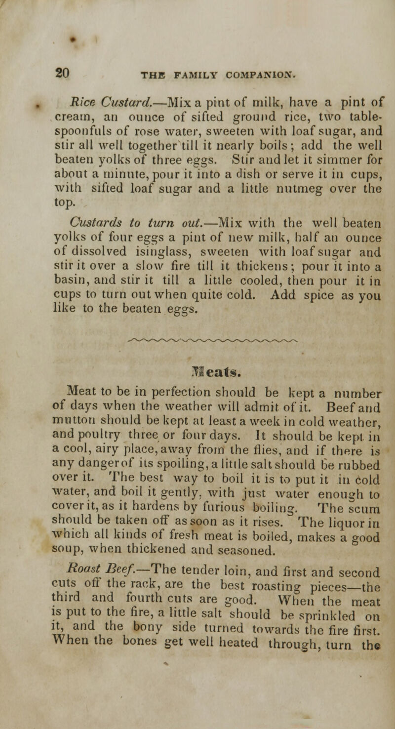 Rice Custard.—Mix a pint of milk, have a pint of cream, an ounce of sifted ground rice, two table- spoonfuls of rose water, sweeten with loaf sugar, and stir all well together till it nearly boils; add the well beaten yolks of three eggs. Stir and let it simmer for about a minute, pour it into a dish or serve it in cups, with sifted loaf sugar and a little nutmeg over the top. Custards to turn out.—Mix with the well beaten yolks of four eggs a pint of new milk, half an ounce of dissolved isinglass, sweeten with loaf sugar and stir it over a slow fire till it thickens; pour it into a basin, and stir it till a little cooled, then pour it in cups to turn out when quite cold. Add spice as you like to the beaten eggs. Meats. Meat to be in perfection should be kept a number of days when the weather will admit of it. Beef and mutton should be kept at least a week in cold weather, and poultry three or four days. It should be kept in a cool, airy place, away from the flies, and if there is any dangerof its spoiling, a little salt should Be rubbed over it. The best way to boil it is to put it in cold water, and boil it gently, with just water enough to cover it, as it hardens by furious boiling. The scum should be taken off as soon as it rises. The liquor in which all kinds of fresh meat is boiled, makes a good soup, when thickened and seasoned. Roast Beef.—The tender loin, and first and second cuts off the rack, are the best roasting pieces—the third and fourth cuts are good. When the meat is put to the fire, a little salt should be sprinkled on it, and the bony side turned towards the fire first. When the bones get well heated through, turn the