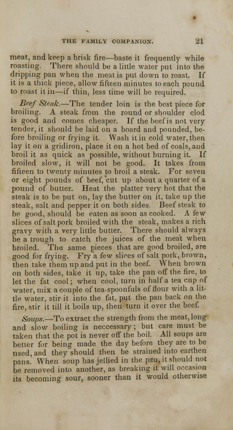 meat, and keep a brisk fire—baste it frequently while roasting. There should be a little water put into the dripping pan when the meat is put down to roast. If it is a thick piece, allow fifteen minutes to each pound to roast it in—if thin, less time will be required. Beef Steak.—The tender loin is the best piece for broiling. A steak from the round or shoulder clod is good and comes cheaper. If the beef is not very tender, it should be laid on a board and pounded, be- fore broiling or frying it. Wash it in cold water, then lay it on a gridiron, place it on a hot bed of coals, and broil it as quick as possible, without burning it. If broiled slow, it will not be good. It takes from fifteen to twenty minutes to broil a steak. For seven or eight pounds of beef, cut up about a quarter of a pound of butter. Heat the platter very hot that the steak is to be put on, lay the butter on it, take up the steak, salt and pepper it. on both sides. Beefsteak to bo good, should be eaten as soon as cooked. A few slices of salt pork broiled with the steak, makes a rich gravy with a very little butter. There should always be a trough to catch the juices of the meat when broiled. The same pieces that are good broiled, are good for frying. Fry a few slices of salt pork, brown, then take them up and put in the beef. When brown on both sides, take it up, take the pan off the fire, to let the fat cool; when cool, turn in half a tea cup of water, mix a couple of tea-spoonfuls of flour with a lit- tle water, stir it into the fat, put the pan back on the fire, stir it till it boils up, then turn it over the beef. Soups.—To extract the strength from the meat, long and slow boiling is neccessary; but care must be taken that the pot is never off the boil. All soups are better for being made the day before they are to be used, and they should then be strained into earthen pans. When soup has jellied in the pstu, it should not be removed into another, as breaking it will occasion its becoming sour, sooner than it would otherwise