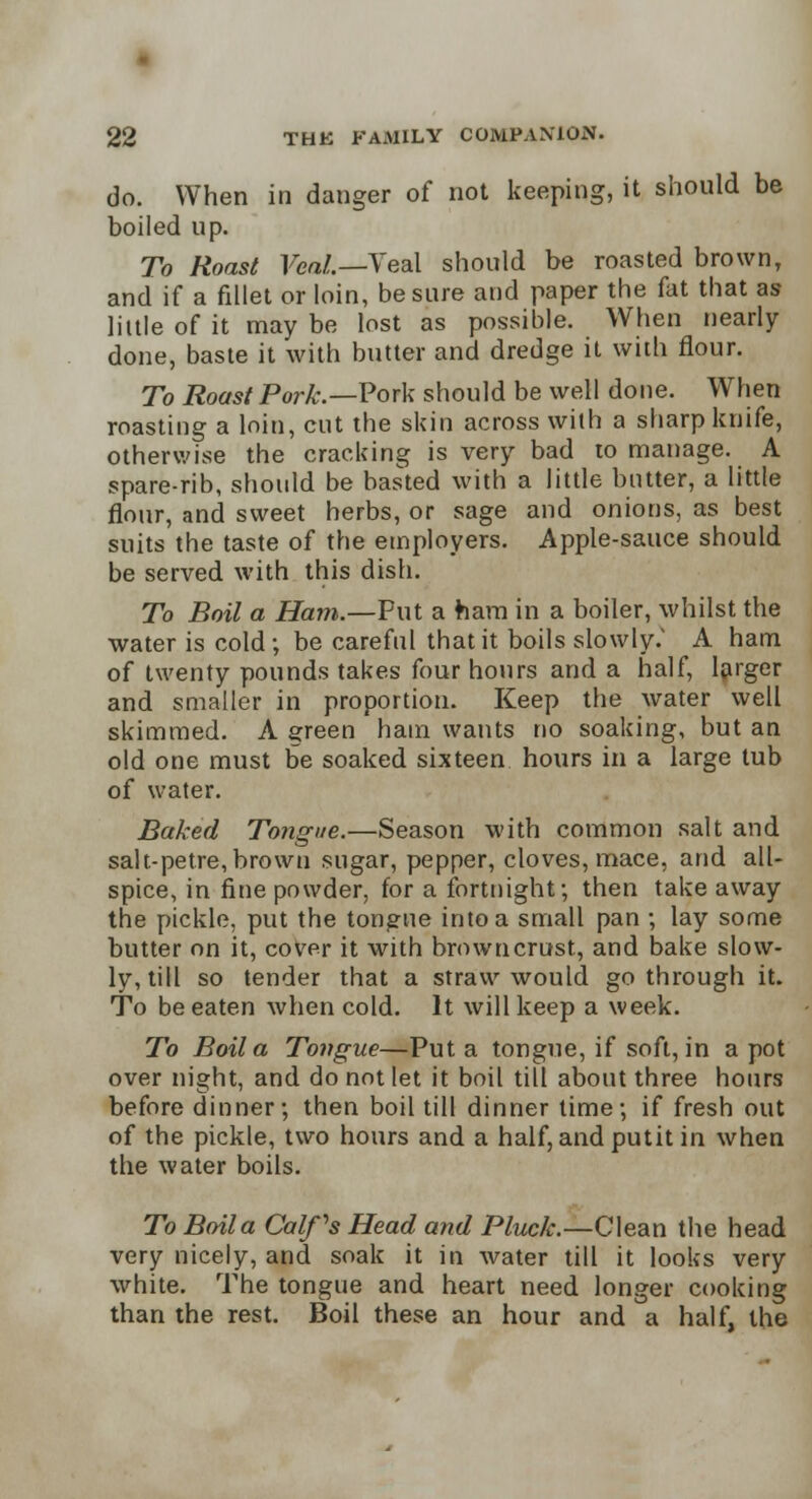 do. When in danger of not keeping, it should be boiled up. To Roast Fed/.—Veal should be roasted brown, and if a fillet or loin, be sure and paper the fat that as little of it may be lost as possible. When nearly done, baste it with butter and dredge it with flour. To Roast Pork.—Pork should be well done. When roasting a loin, cut the skin across with a sharp knife, otherwise the cracking is very bad to manage. A spare-rib, should be basted with a little butter, a little flour, and sweet herbs, or sage and onions, as best suits the taste of the employers. Apple-sauce should be served with this dish. To Boil a Ham.—Put a ham in a boiler, whilst the water is cold ; be careful that it boils slowly. A ham of twenty pounds takes four hours and a half, larger and smaller in proportion. Keep the water well skimmed. A green ham wants no soaking, but an old one must be soaked sixteen hours in a large tub of water. Baked Tongue.—Season with common salt and salt-petre, brown sugar, pepper, cloves, mace, and all- spice, in fine powder, for a fortnight-, then take away the pickle, put the tongue into a small pan ; lay some butter on it, cover it with brown crust, and bake slow- ly, till so tender that a straw would go through it. To be eaten when cold. It will keep a week. To Boil a Tongue—Put a tongue, if soft, in a pot over night, and do not let it boil till about three hours before dinner; then boil till dinner time; if fresh out of the pickle, two hours and a half, andputit in when the water boils. To Boila Calf's Head and Pluck.—Clean the head very nicely, and soak it in water till it looks very white. The tongue and heart need longer cooking than the rest. Boil these an hour and a half, the