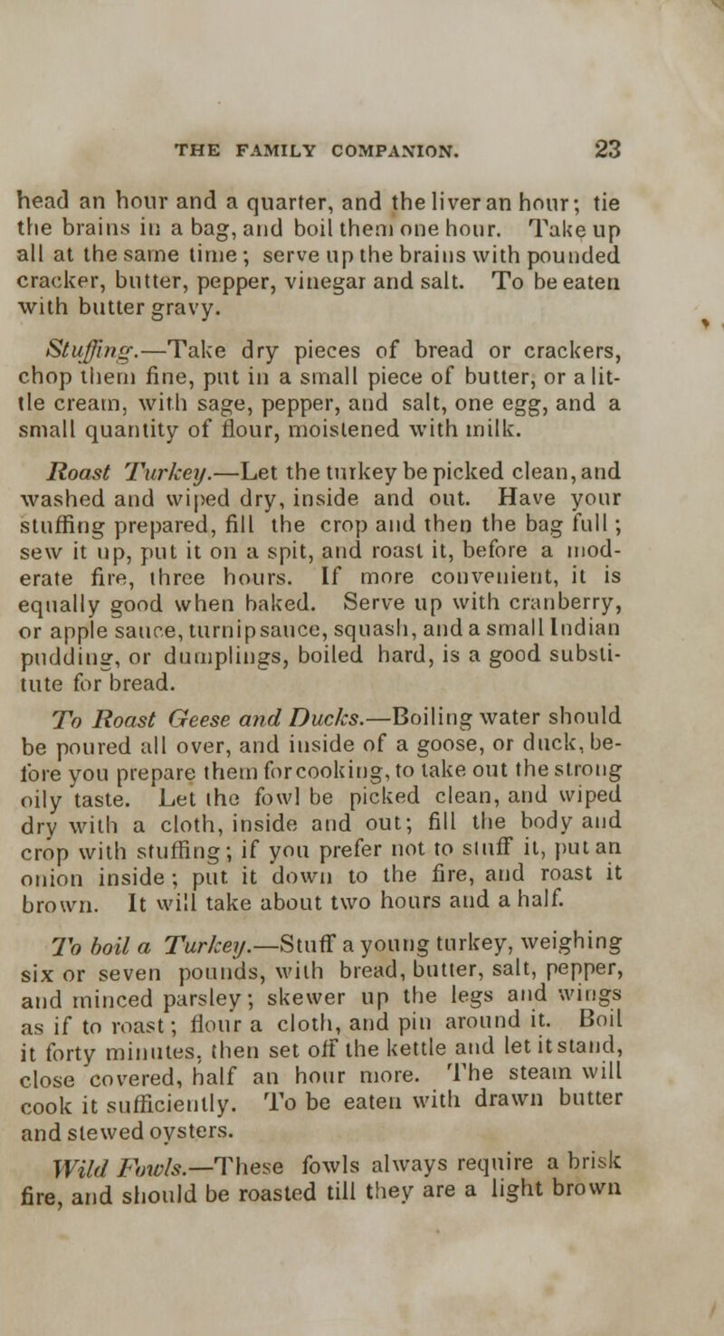 head an hour and a quarter, and the liver an hour; tie the brains in a bag, and boil them one hour. Take up all at the same time; serve up the brains with pounded cracker, butter, pepper, vinegar and salt. To be eaten with butter gravy. Stuffing.—Take dry pieces of bread or crackers, chop them fine, put in a small piece of butter, or a lit- tle cream, with sage, pepper, and salt, one egg, and a small quantity of flour, moistened with milk. Roast Turkey.—Let the turkey be picked clean, and washed and wiped dry, inside and out. Have your stuffing prepared, fill the crop and then the bag full; sew it up, put it on a spit, and roast it, before a mod- erate fire, three hours. If more convenient, it is equally good when baked. Serve up with cranberry, or apple sauce, tumipsauce, squash, and a small Indian pudding, or dumplings, boiled hard, is a good substi- tute for bread. To Roast Geese and Ducks.—Boiling water should be poured all over, and inside of a goose, or duck, be- fore you prepare them forcooking, to take out the strong oily taste. Let the fowl be picked clean, and wiped dry with a cloth, inside and out; fill the body and crop with stuffing; if you prefer not to stuff it, put an onion inside ; put it down to the fire, and roast it brown. It will take about two hours and a half. To boil a Turkey.—Stuff a young turkey, weighing six or seven pounds, with bread, butter, salt, pepper, and minced parsley; skewer up the legs and wings as if to roast; flour a cloth, and pin around it. Boil it forty minutes, then set off the kettle and let it stand, close covered, half an hour more. The steam will cook it sufficiently. To be eaten with drawn butter and slewed oysters. Wild Fowls—These fowls always require a brisk fire, and should be roasted till they are a light brown