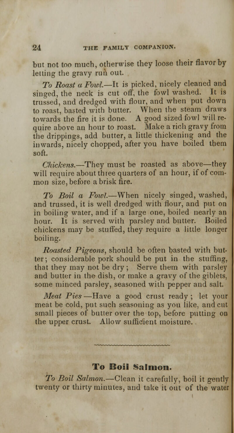 but not too much, otherwise they loose their flavor by- letting the gravy run out. To Roast a Fowl.—It is picked, nicely cleaned and singed, the neck is cut off, the fowl washed. It is trussed, and dredged with flour, and when put down to roast, basted with butter. When the steam draws towards the fire it is done. A good sized fowl will re- quire above an hour to roast. Make a rich gravy from the drippings, add hutter, a little thickening and the inwards, nicely chopped, after you have boiled them soft. Chickens.—They must be roasted as above—they will require about three quarters of an hour, if of com- mon size, before a brisk fire. To Boil a Fowl.—When nicely singed, washed, and trussed, it is well dredged with flour, and put on in boiling water, and if a large one, boiled nearly an hour. It is served with parsley and butter. Boiled chickens may be stuffed, they require a little longer boiling. Roasted Pigeons, should be often basted with but- ter; considerable pork should be put in the stuffing, that they may not be dry; Serve them with parsley and butter in the dish, or make a gravy of the giblets, some minced parsley, seasoned with pepper and salt. Meat Pies—Have a good crust ready; let your meat be cold, put such seasoning as you like, and cut small pieces of butter over the top, before putting on the upper crust. Allow suffidient moisture.. To Boil Salmon. To Boil Salmon.—Clean it carefully, boil it gently twenty or thirty minutes, and take it out of the water