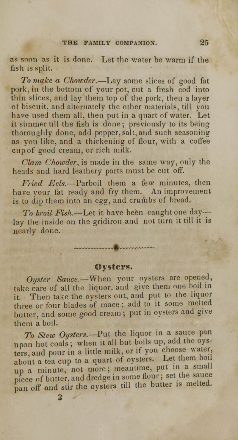 as soon as it is done. Let the water be warm if the fish is split. To make a Chowder.—Lay some slices of good fat pork, in the bottom of your pot, cut a fresh cod into thin slices, and lay them top of the pork, then a layer ot biscuit, and alternately the other materials, till you have used them all, then put in a quart of water. Let it simmer till the fish is done; previously to its being thoroughly done, add pepper,salt, and such seasoning as you like, and a thickening of flour, with a cotfee cup of good cream, or rich milk. Clam Chowder, is made in the same way, only the heads and hard leathery parts must be cut off. Fried Eels.—Parboil them a few minutes, then have your fat ready and fry them. An improvement is to dip them into an es:g, and crumbs of bread. To broil Fish.—Let it have been caught one day- lay the inside on the gridiron and not turn it till it is nearly done. Oysters. Oyster Sauce.—When your oysters are opened, take care of all the liquor, and give them one boil in it. Then take the oysters out, and put to the liquor three or four blades of mace; add to it some melted butter, and some good cream; put in oysters and give them a boil. To Stew Oysters.—Put the liquor in a sauce pan upon hot coals; when it all but boils up, add the oys- ters, and pour in a little milk, or if you choose water about a tea cup to a quart of oysters. Let them boi up a minute, not more; meantime, put in a small piece of butter, and dredge in some flour; set the sauce pan off and stir the oysters till the butter is melted. 3