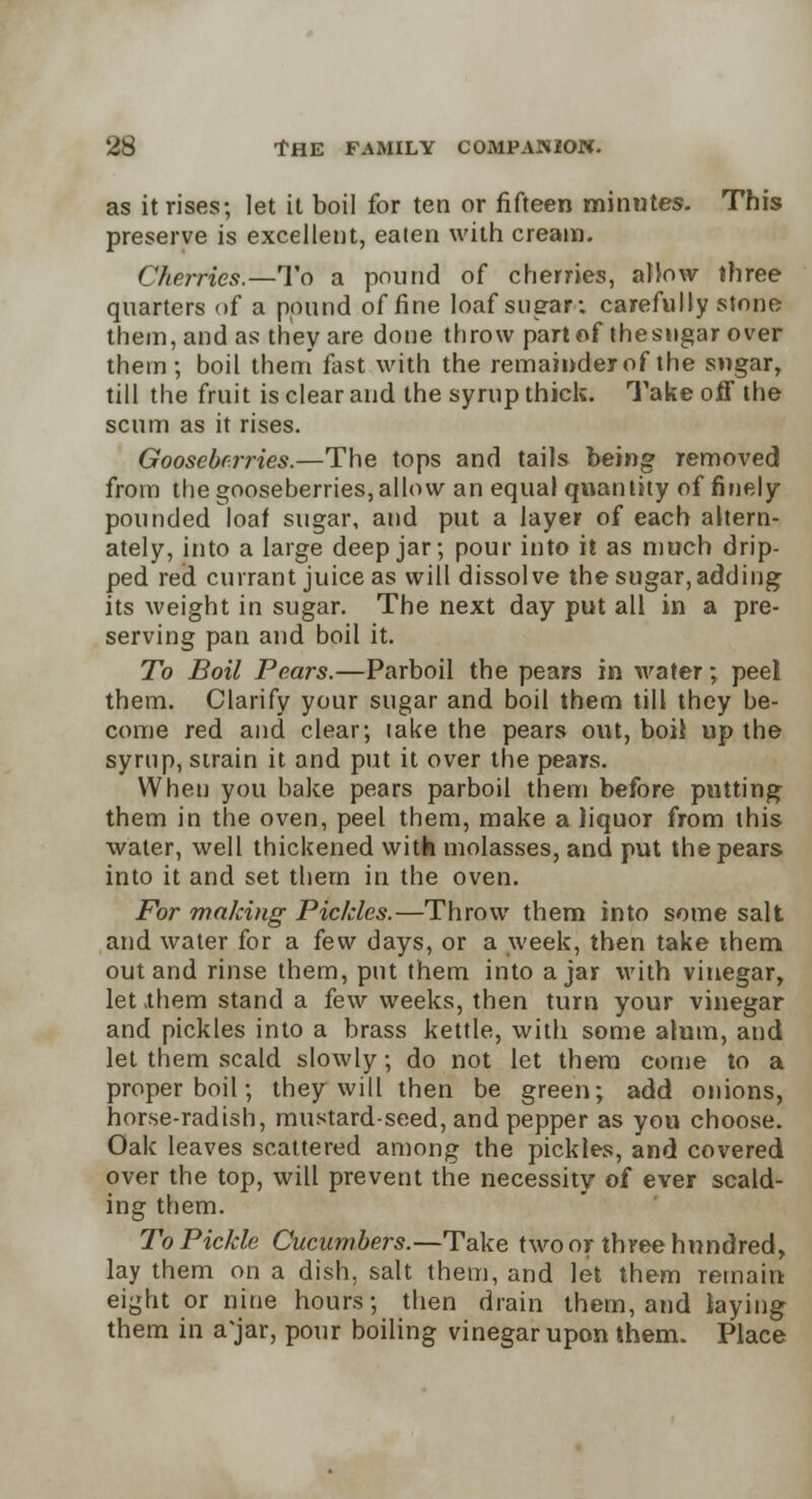 as it rises; let it boil for ten or fifteen minutes. This preserve is excellent, eaten with cream. Cherries.—To a pound of cherries, allow three quarters of a pound of fine loaf sugar; carefully stone them, and as they are done throw part of the sugar over them ; boil them fast with the remainder of the sugar, till the fruit is clear and the syrup thick. Take off the scum as it rises. Gooseberries.—The tops and tails being removed from the gooseberries, allow an equal quantity of finely pounded loaf sugar, and put a layer of each altern- ately, into a large deep jar; pour into it as much drip- ped red currant juice as will dissolve the sugar,adding its weight in sugar. The next day put all in a pre- serving pan and boil it. To Boil Pears.—Parboil the pears in water; peel them. Clarify your sugar and boil them till they be- come red and clear; lake the pears out, boil up the syrup, strain it and put it over the pears. When you bake pears parboil them before putting them in the oven, peel them, make a liquor from this water, well thickened with molasses, and put the pears into it and set them in the oven. For making Pickles.—Throw them into some salt and water for a few days, or a week, then take ihem out and rinse them, put them into ajar with vinegar, let them stand a few weeks, then turn your vinegar and pickles into a brass kettle, with some alum, and let them scald slowly; do not let them come to a proper boil; they will then be green; add onions, horse-radish, mustard-seed, and pepper as you choose. Oak leaves scattered among the pickles, and covered over the top, will prevent the necessity of ever scald- ing them. To Pickle Cucumbers.—Take two or three hundred, lay them on a dish, salt them, and let them remain eight or nine hours; then drain them, and laying them in a jar, pour boiling vinegar upon them. Place